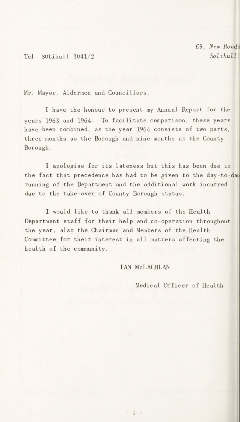 Tel SOLihull 3041/2 69^ New Road\\ Solihull Mr. Mayor, Aldermen and Councillors, I have the honour to present my Annual Report for the years 1963 and 1964- To facilitate comparison, these years have been combined, as the year 1964 consists of two parts, three months as the Borough and nine months as the County Borough. I apologise for its lateness but this has been due to the fact that precedence has had to be given to the day‘to=da running of the Department and the additional work incurred due to the take-over of County Borough status. I would like to thank all members of the Health Department staff for their help and co-operation throughout the year, also the Chairman and Members of the Health Committee for their interest in all matters affecting the health of the community. IAN McLACHLAN Medical Officer of Health