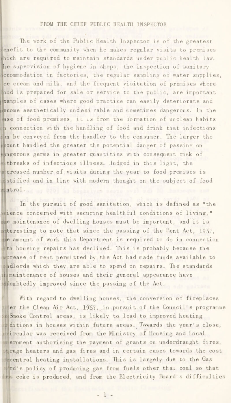 FROM THE CHIEF PUBLIC HEALTH INSPECTOR j llie work of the Public Health Inspector is of the greatest tlenefit to the community when he makes regular visits to premises ihich are required to maintain standards under public health law. ]he supervision of hygiene in shops, the inspection of sanitary jjccommodation in factories, the regular sampling of water supplies, jce cream and milk, and the frequent visitation of premises where iiood is prepared for sale or service to the public, are important j:(xamples of cases where good practice can easily deteriorate and tqscome aesthetically undesi rable and sometimes dangerous. In the {ase of food premises, iu xs from the formation of unclean habits j-ji connection with the handling of food and drink that infections l;m be conveyed from the handler to the consumer, llie larger the wount handled the greater the potential danger of passing on f'-;ingerous germs in greater quantities with consequent risk of totbreaks of infectious illness. Judged in this light, the ptcreased number of visits during the year to food premises is cjstified and in line with modern thought on the subject of food /in trol. fH In the pursuit of good sanitation, which is defined as the ^ience concerned with securing healthful conditions of living, Me maintenance of dwelling houses must be important, and it is 1 if alteresting to note that since the passing of the Rent Act, 195'i, i{Je amount of work this Department is required to do in connection ) th housing repairs has declined. This is probably because the 4j|:rease of rent permitted by the Act had made funds available to j idlords which they are able to spend on repairs. The standards .i4maintenance of houses and their general appearance have Slloubtedly improved since the passing of the Act. With regard to dwelling houses, the conversion of fireplaces ller the Clean Air Act, 1957, in pursuit of the Council's programme )ljSmoke Control areas, is likely to lead to improved heating editions in houses within future areas. Towards the year’s close, itiiircular was received from the Ministry of Housing and Local i.rernment authorising the payment of grants on underdraught fires, Kjirage heaters and gas fires and in certain cases towards the cost ^central heating installations. This is largely due to the Gas ’;rd's policy of producing gas from fuels other tha.. coal so that irijs coke is produced, and from the Electricity Board’s difficulties