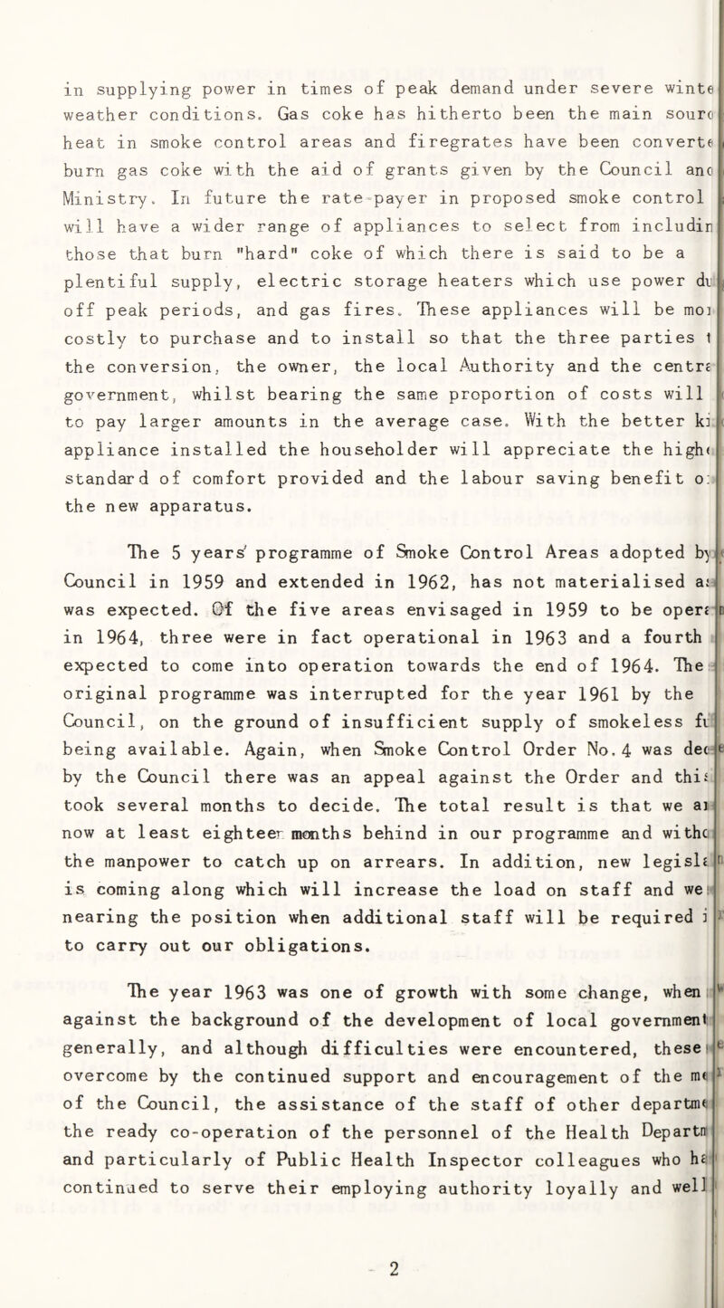in supplying power in times of peak demand under severe winte weather conditions. Gas coke has hitherto been the main souro heat in smoke control areas and firegrates have been converts burn gas coke with the aid of grants given by the Council ano Ministry. In future the rate^payer in proposed smoke control will have a wider range of appliances to select from includiri those that burn hard coke of which there is said to be a plentiful supply, electric storage heaters which use power dr , off peak periods, and gas fires. These appliances will be moi costly to purchase and to install so that the three parties 1 the conversion, the owner, the local Authority and the centri government, whilst bearing the same proportion of costs will to pay larger amounts in the average case. With the better ki ^ appliance installed the householder will appreciate the high* standard of comfort provided and the labour saving benefit o; the new apparatus. The 5 years' programme of Smoke Control Areas adopted by Council in 1959 and extended in 1962, has not materialised ai was expected. Gf the five areas envisaged in 1959 to be oper£ in 1964, three were in fact operational in 1963 and a fourth expected to come into operation towards the end of 1964. The original programme was interrupted for the year 1961 by the Council, on the ground of insufficient supply of smokeless fi being available. Again, when Smoke Control Order No. 4 was decjp by the Council there was an appeal against the Order and this took several months to decide. The total result is that we ai now at least eighteer months behind in our programme and witho the manpower to catch up on arrears. In addition, new legisli is coming along which will increase the load on staff and wet nearing the position when additional staff will be required i to carry out our obligations. The year 1963 was one of growth with some change, when against the background of the development of local government generally, and although difficulties were encountered, theset overcome by the continued support and ^couragement of the m« of the Council, the assistance of the staff of other departme the ready co-operation of the personnel of the Health Departrr and particularly of Public Health Inspector colleagues who hii continued to serve their employing authority loyally and well