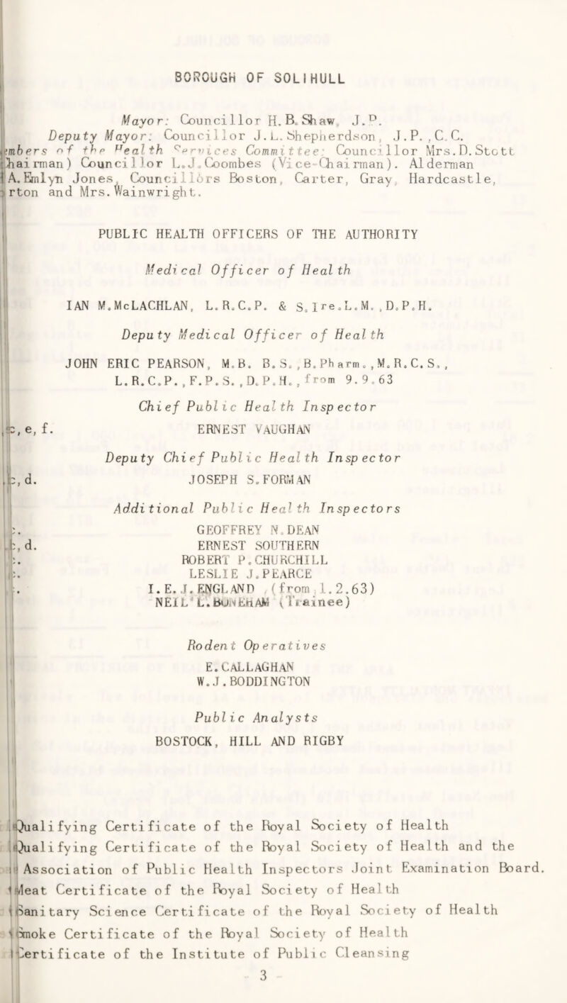 Mayor: Councillor H.B, Shaw„ J.^. Deputy Mayor: Councillor J . L. Shepiierdyon , J.P. ,C.C. ^mbers F thp health ^prvices Committeei Councillor Mrs. D. Stott t^iairman) Councillor L.J.Coornbes (Vice-iliairinan). Alderman iA, Emlyn Jones Councilldrs Boston, Carter, Gray, Hardcastle, ■> rton and Mrs. Wainwright. PUBLIC HEALTH OFFICERS OF THE AUTHORITY Medical Officer of Health IAN MoMcLACHLAN, L.R.C.P. & S,1 re,L.M. ,D,PcIL Deputy Medical Officer of Health JOHN ERIC PEARSON, M.B. B.Sc,B.Pharm.,MeR,C.S,, L.R.C.P.,F.P.S..DcPcHc,from 9.9.63 Chief Public Heal th Insp ec to r ,‘C,e, f. ERNEST VAUGHAN Deputy Chief Public Health Inspector ,i:,d. JOSEPH S,FORM\N Additional Public Health Inspectors GEOFFREY N.DEAN ,b,d. ERNEST SOUTHERN . ROBERT P. CHURCHILL .1'-. LESLIE JcPEaRCE I.E. J.FJNGLAND , (from ,i.2.63) NEIL* L.Bu«iErtAM ( Ti ainee) Rodent Op eratives E. CaLLAGH.\N' W.J. BO DOING TON 1 Public Analysts BOSTOCK, HILL AND RIGBY .iQualifying Certificate of the Royal Society of Health i^^ualifying Certificate of the Royal Society of Health and the ntAssociation of Public Health Inspectors Joint Examination Board. Iiideat Certificate of the Royal Society of Health iBanitary Science Certificate of the Royal Society of Health i^imoke Certificate of the Royal Society of Health iterti ficate of the Institute of Public Cleansing