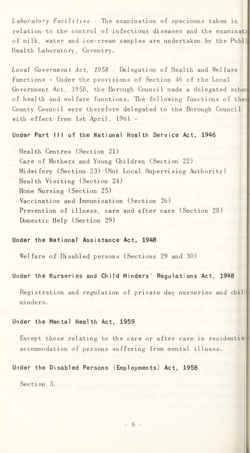 Laboratory Facilities - The examination of specimens taken in relation to the control of infectious diseases and the examinat^ of milk, water and ice-cream samples are undertaken by the Publ Health Laboratory, Coventry. Local Government Act, 1958 “ Delegation of Health and Welfare Functions - Under the provisions of Section 46 of the Local Government Act, 1958, the Borough Council made a delegated sche^ of health and welfare functions. 'Ihe following functions of the: County Council were therefore delegated to the Borough Council with effect from 1st April, 1961.- Under Part 1 I I of the National Health Service Act, 1946 Health Centres (Section 21) Care of Mothers and Young Children (Section 22) Midwifery (Section 23) (Not Local Supervising Authority) Health Visiting (Section 24) Home Nursing (Section 25) I Vaccination and Immunisation (Section 26) Prevention of illness, care and after care (Section 28) Domestic Help (Section 29) Under the National Assistance Act, 1948 Welfare of Disabled persons (Sections 29 and 30) I Under the Nurseries and Child Minders' Regulations Act^ 1948 Registration and regulation of private day nurseries and chill minders. Under the Mental Health Act, 1959 Except those relating to the care or after care in residentiail accommodation of persons suffering from mental illness. Under the Disabled Persons (Employments) Act, 1958