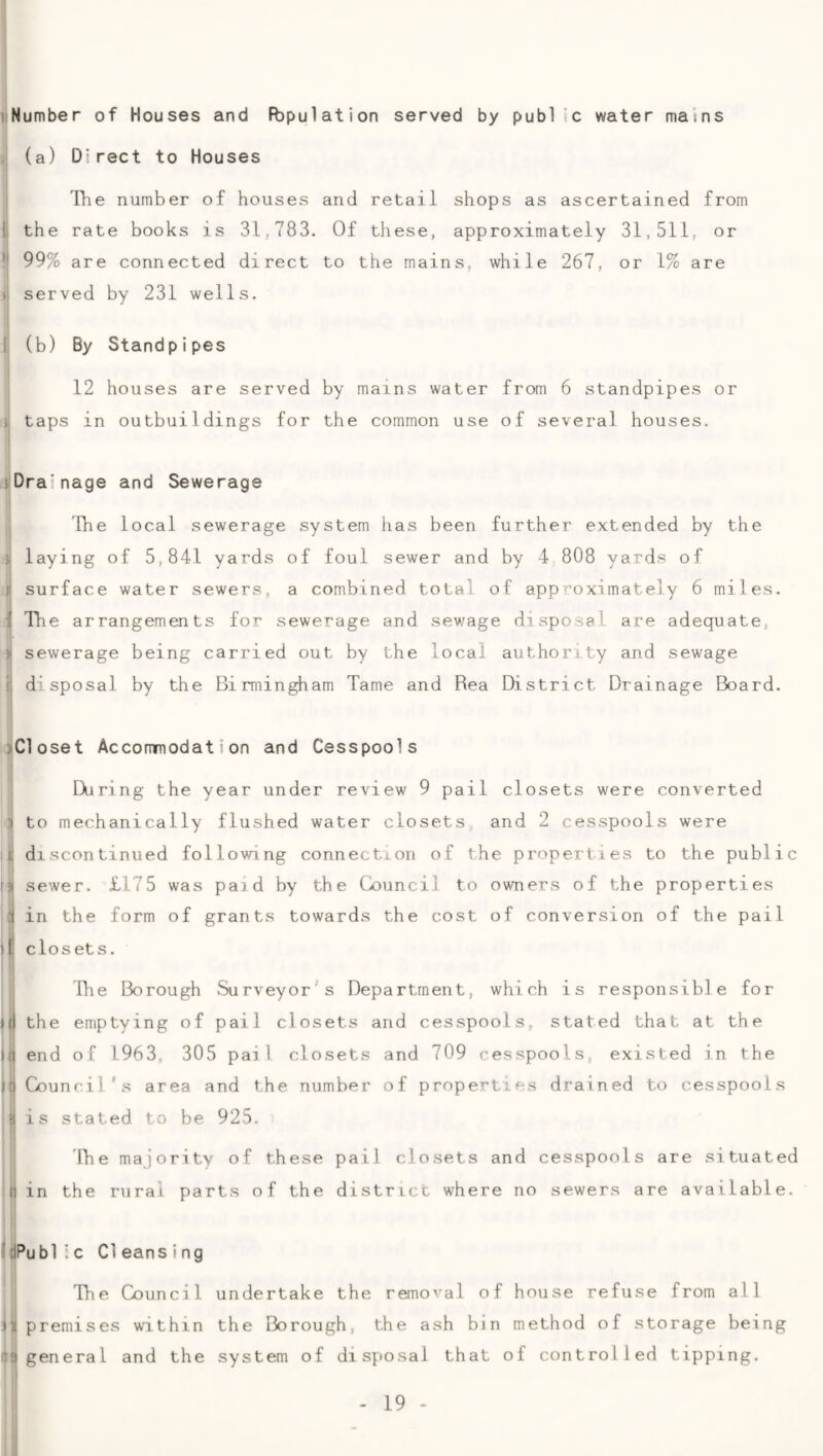 I iiNumber of Houses and RDpulation served by public water mams :: (a) Direct to Houses Tlie number of houses and retail shops as ascertained from il the rate books is 31,783. Of these, approximately 31,511, or *1 99% are connected direct to the mains, while 267, or 1% are il served by 231 wells. li (b) By Standpipes i 12 houses are served by mains water from 6 standpipes or taps in outbuildings for the common use of several houses. jiDrainage and Sewerage I i The local sewerage system has been further extended by the ){ laying of 5,841 yards of foul sewer and by 4 808 yards of j* surface water sewers, a combined total of approximately 6 miles. i The arrangements for sewerage and sewage disposal are adequate, ) sewerage being carried out by the local authority and sewage j disposal by the Birmingham Tame and Rea Bistrict Drainage Board. jlCloset Accommodation and Cesspools I; I During the year under review 9 pail closets were converted to mechanically flushed water closets and 2 cesspools were ^ discontinued following connection of the properties to the public fji sewer. £175 was paid by the Council to owners of the properties I in the form of grants towards the cost of conversion of the pail 1 j£ closets. »( II it file Borough Surveyor's Department, which is responsible for the emptying of pail closets and cesspools, stated that at the end of 1963, 305 pail closets and 709 cesspools, existed in the Council's area and the number of properties drained to cesspools is stated to be 925. ’ The majority of these pail closets and cesspools are situated t| in the rural parts of the district where no sewers are available. iJPubl ic Cleansing j The Council undertake the removal of house refuse from all j)| premises within the Borough, the ash bin method of storage being 1)9 general and the system of disposal that of controlled tipping.