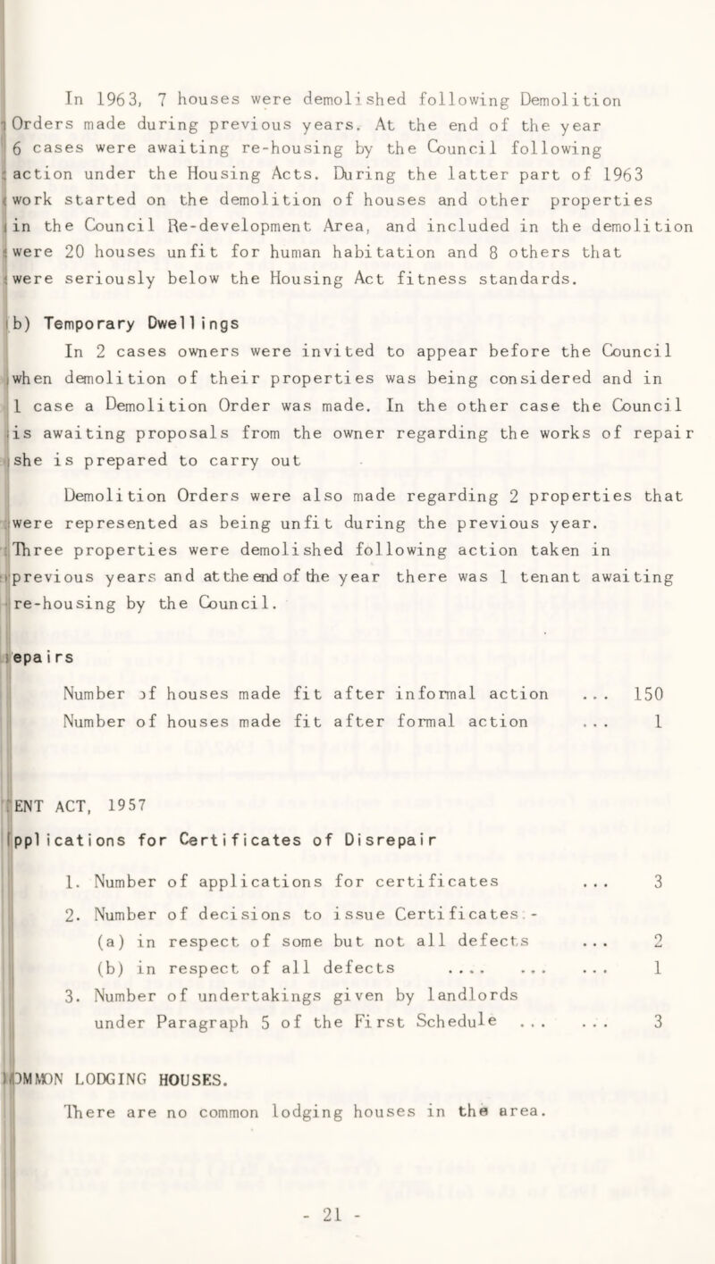 In 1963, 7 houses were demolished following Demolition 1 Orders made during previous years. At the end of the year 6 cases were awaiting re-housing by the Council following :action under the Housing Acts. During the latter part of 1963 <work started on the demolition of houses and other properties i in the Council Re-development Area, and included in the demolition <were 20 houses unfit for human habitation and 8 others that iwere seriously below the Housing Act fitness standards. lb) Temporary Dwellings In 2 cases owners were invited to appear before the Council iwhen demolition of their properties was being considered and in 1 case a Demolition Order was made. In the other case the Council ■is awaiting proposals from the owner regarding the works of repair ishe is prepared to carry out Demolition Orders were also made regarding 2 properties that ;iwere represented as being unfit during the previous year. •Three properties were demolished following action taken in it'previous years and at the end of the year there was 1 tenant awaiting •ire-housing by the Council. jepairs Number jf houses made fit after informal action ... 150 Number of houses made fit after formal action ... 1 TENT ACT, 1957 fpplications for Certificates of Disrepair 1. Number of applications for certificates ... 3 2. Number of decisions to issue Certificates.- (a) in respect of some but not all defects ... 2 (b) in respect of all defects .... ... ... 1 3. Number of undertakings given by landlords under Paragraph 5 of the First Schedule ... ... 3 HI3MM0N LODGING HOUSES. Tliere are no common lodging houses in the area.