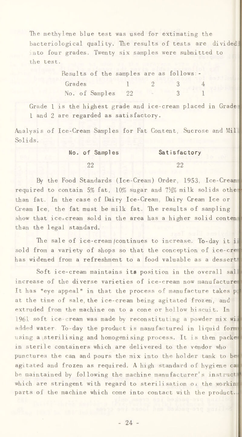 11) e methylene blue test was used for extimating the bacteriological quality. The results of tests are divided nto four grades. Twenty six samples were submitted to the test. Results of the samples are as follows - Grades 1234 No. of Samples 22 ' 3 1 Grade 1 is the highest grade and ice-cream placed in Grade 1 and 2 are regarded as satisfactory. Analysis of Ice-Cream Samples for Fat Content, Sucrose and Mil Solids. Ho. of Samples Satisfactory 22 22 By the Food Standards (Ice-Cream) Order, 1953, Ice-Cream \ required to contain 5% fat, 10% sugar and lY^o milk solids othe* than fat. In the case of Dairy Ice-Cream, Dairy Cream Ice or Cream Ice, the fat must be milk fat. Ihe results of sampling show that ice?-cream sold in the area has a higher solid content, than the legal standard. Tlie sale of ice-cream/continues to increase. To-day it i. sold from a variety of shops so that the conception of ice-cre^/ has widened from a refreshment to a food valuable as a dessert: Soft ice-cream maintains its position in the overall sal | increase of the diverse varieties of ice-cream now manufacture- It has eye appeal in that the process of manufacture takes p: I at the time of sale,the ice-cream being agitated frozen, and extruded from the machine on to a cone or hollow biscuit. In 1961 soft ice cream was made by reconstituting a powder mix wi., added water To-day the product is manufactured in liquid form¬ using a sterilising and homogenising process. It is then packe- in sterile containers which are delivered to the vendor who punctures the can and pours the mix into the holder tank to be agitated and frozen as required. A high standard of hygiene ca= be maintained by following the machine manufacturer's instruct: * which are stringent with regard to sterilisation oi the workin: parts of the machine which come into contact with the product.