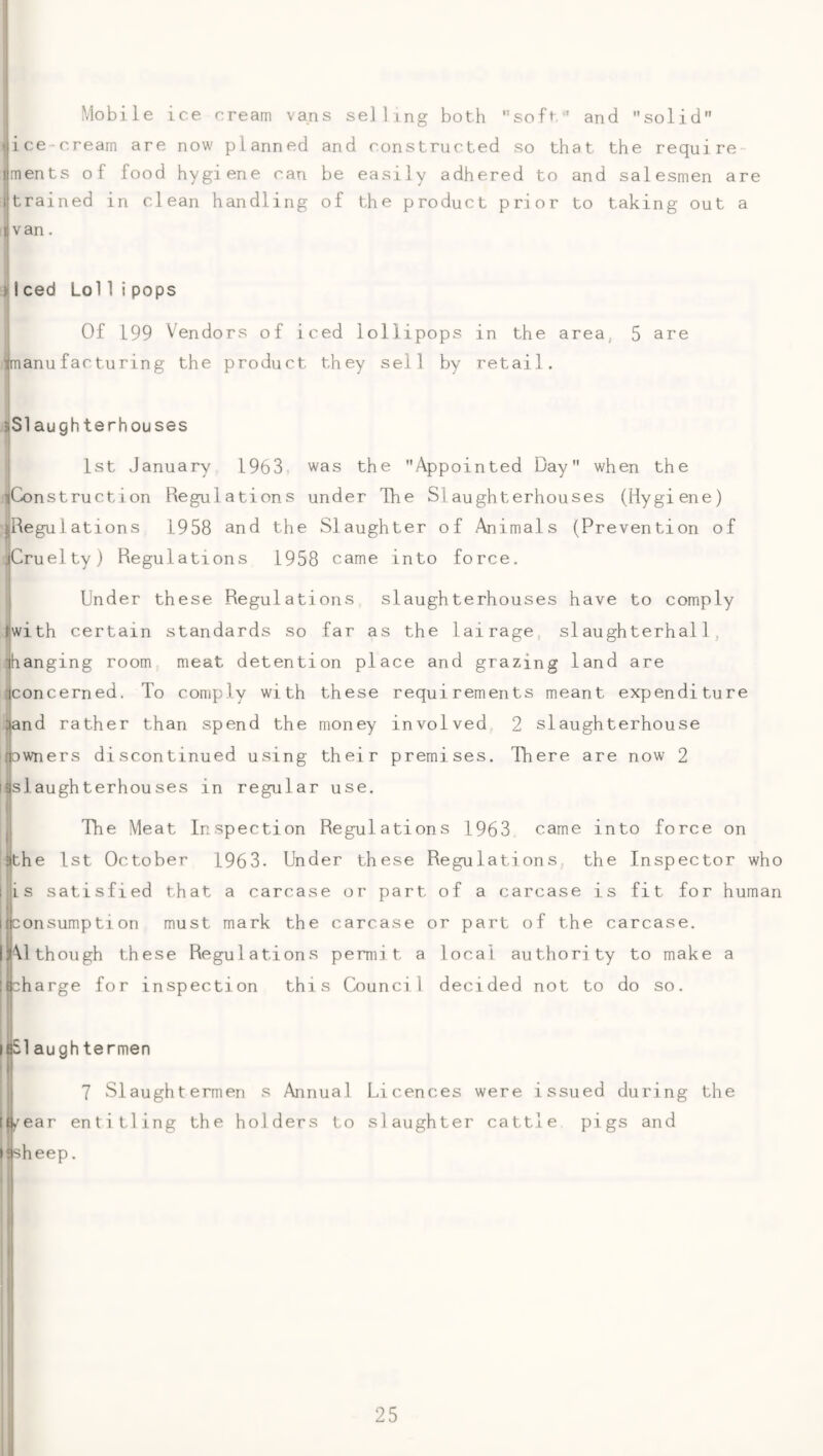 ! ‘ Mobile ice cream vans selling both soft and solid .(ice-cream are now planned and constructed so that the require- jments of food hygiene can be easily adhered to and salesmen are ijtrained in clean handling of the product prior to taking out a ijvan. JIced Lol 1ipops Of 199 Vendors of iced lollipops in the area, 5 are ijmanu fac tu rin g the product they sell by retail. sSlaughterhouses j 1st January 1963 was the Appointed Day when the jConstruction Regulations under The Slaughterhouses (Hygiene) jjRegu 1 ations 1958 and the Slaughter of Animals (Prevention of ^Cruelty) Regulations 1958 came into force. Under these Regulations slaughterhouses have to comply Hwith certain standards so far as the lairage, siaughterhal1, lhanging room meat detention place and grazing land are ;|concerned. To comply with these requirements meant expenditure ;jand rather than spend the money involved 2 slaughterhouse f|Dwners discontinued using their premises. There are now 2 idslaughterhouses in regular use. jj The Meat Inspection Regulations 1963 came into force on ijthe 1st October 1963. Under these Regulations, the Inspector who 1 ji s satisfied that a carcase or part of a carcase is fit for human Iflconsumption must mark the carcase or part of the carcase. l|\l though these Regulations permit a local authority to make a iB^harge for inspection this Council decided not to do so. i|S1 augh termen 7 Slaughtermen s Annual Licences were issued during the If/ear entitling the holders to slaughter cattle pigs and • ^sheep. |i I !
