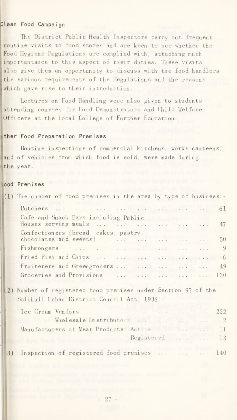 |C1 ean Food Campaign The District Public Health Inspectors carry out frequent i routine visits to food stores and are keen to see whether the dFood Hygiene Regulations are complied with, attaching much Iimportantance to this aspect of their duties. These visits also give them an opportunity to discuss with the food handlers I the various requirements of the Regulations and the reasons which gave rise to their introduction. Lectures on Food Handling were also given to students jjattending courses for Food Demonstrators and Qiild Welfare 'Officers at the local College of Further Education. )'ther Food Preparation Premises I Routine inspections of commercial kitchens works canteens iiand of vehicles from which food is sold were made during Ijthe year. >ood Premises (1) The number of food premises in the area by type of business Rutchers ... ... . Cafe and Snack Bars including Public Houses serving meals ... ... Confectioners (bread cakes pastry chocolates and sweets) ... Fi shmongers ... Fried Fish and CTiips . . ... Fruiterers and Greengrocers ... Groceries and Provisions ... 61 47 50 9 6 49 130 1,2) Number of registered food premises under Section 97 of the Solihull Urban District Counci] Act 1936 Ice Cream Vendors . 222 Vvholesale Di stributo !■■=: . . 2 Manufacturers of Meat Products Act ^ .11 Hegistei-ed . . . . 13 3) Inspection of registered food premises ... ... ... 140