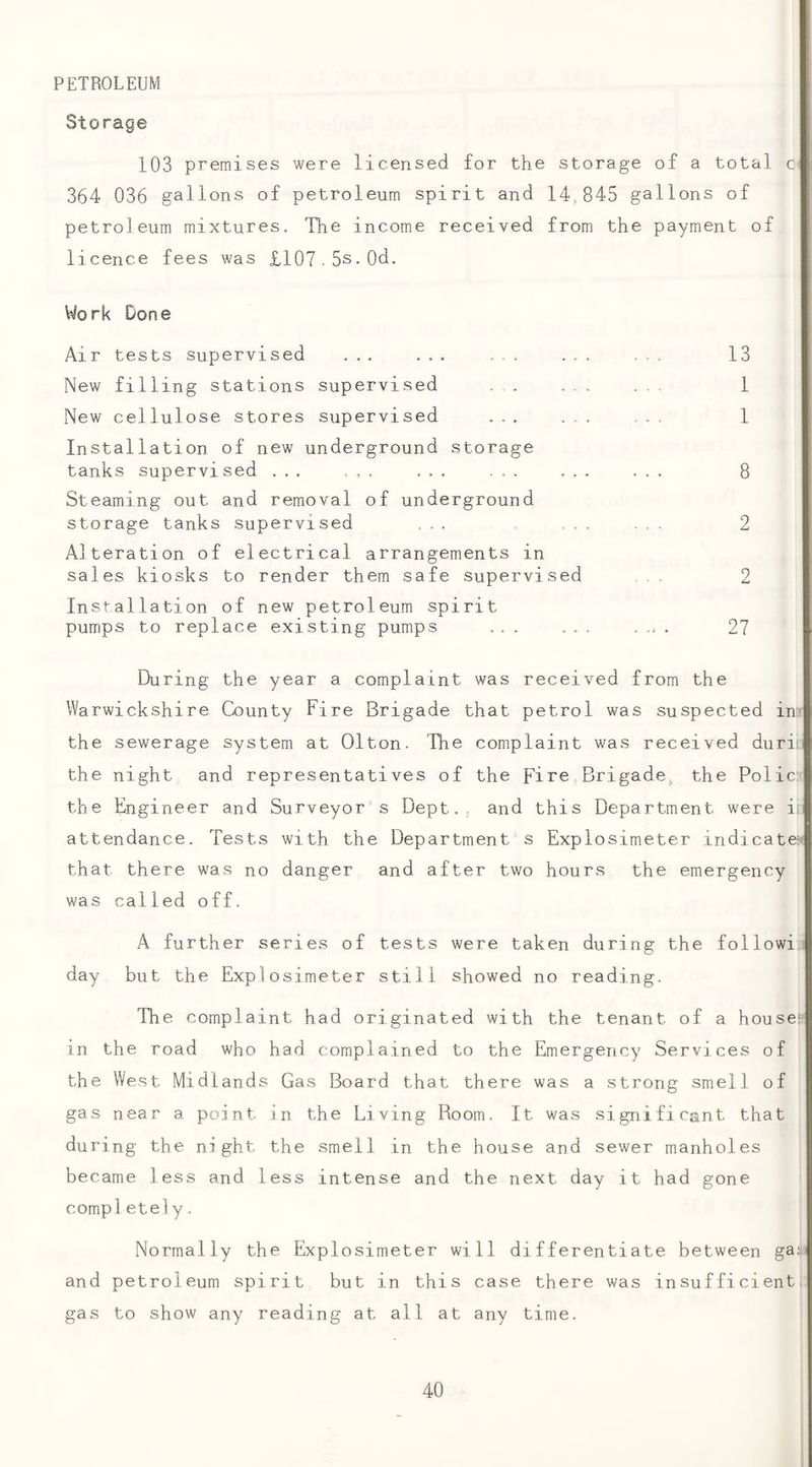 PETROLEUM Storage 103 premises were licensed for the storage of a total c 364 036 gallons of petroleum spirit and 14,845 gallons of petroleum mixtures. The income received from the payment of licence fees was £107.5s.0d. Work Done Air tests supervised ... ... ... ... ... 13 New filling stations supervised . . ... ... 1 New cellulose stores supervised ... ... ... 1 Installation of new underground storage tanks supervised ... ... ... ... ... ... 8 Steaming out and removal of underground storage tanks supervised ... ... 2 Alteration of electrical arrangements in sales kiosks to render them safe supervised .. 2 Installation of new petroleum spirit pumps to replace existing pumps ... ... . . 27 During the year a complaint was received from the Warwickshire County Fire Brigade that petrol was suspected in' the sewerage system at Olton. The complaint was received durin the night and representatives of the Fire Brigade^ the Polic: the Engineer and Surveyor s Dept., and this Department were ii; attendance. Tests with the Department s Explosimeter indicate' that there was no danger and after two hours the emergency was called off. A further series of tests were taken during the followi.i day but the Explosimeter still showed no reading. The complaint had originated with the tenant of a house!' in the road who had complained to the Emergency Services of the West Midlands Gas Board that there was a strong smell of gas near a point in the Living Room, It was significant that during the night the smell in the house and sewer manholes became less and less intense and the next day it had gone completely. Normally the Explosimeter will differentiate between and petroleum spirit but in this case there was insufficient, gas to show any reading at all at any time.