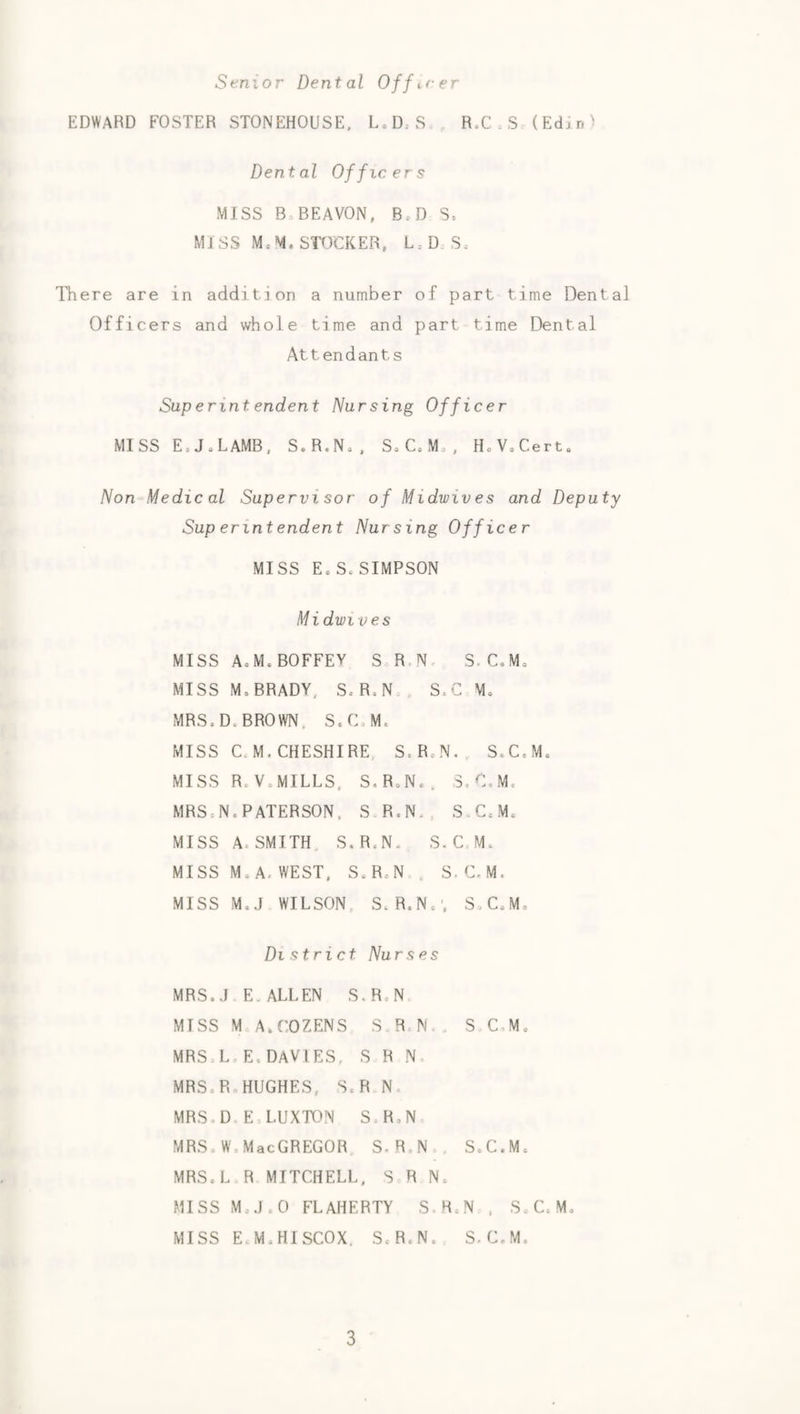 Senior Dental Officer EDWARD FOSTER STONEHOUSE. L,D.S R.C,S (Edxn^ Dental Officers MISS B.BEAVON, B.D S= MISS Me M. STOCKER, L:D. Se There are in addition a number of part time Dental Officers and whole time and part time Dental Attendants Sup erint endent Nursing Officer MISS EeJeLAMB, S.R.N,, SoC,M,, HoVoCerto Non-^Medic al Supervisor of Midwives and Deputy Sup erintendent Nursing Officer MISS Eo So SIMPSON Midwives MISS AoM.BOFFEY S R.No S.C.Mo MISS M. BRADY, SoR,N S.C Mo MRS. Do BROWN. SoCoM. MISS C. M. CHESHIRE, S.R.N., S.C.M. MISS RoVoMILLS. S.RoN., S.C.M. MRS:N.PATERSON. SR.N., S.CoMc MISS A. SMITH. S.R.N. S.C.Mo MISS Mo A, WEST, S.R.N . S-C.M. MISS M.J WILSON, SoR.No', S.CoMo District Nurses MRS.oI E. ALLEN S.R.N MISS M A.COZENS S R.N . S C-M. MRSoL.E.DAVIES, S R N. MRS.R HUGHES, S. R N MRS.D E LUXTON S.R.N MRS.W.MacGREGOR S.R.N S.C.Mc MRS.L R MITCHELL, S R N. MISS MoJ.O FLAHERTY S R.N , SoCoM. MISS EoM.HISCOX. S.R.N. S.C.M.