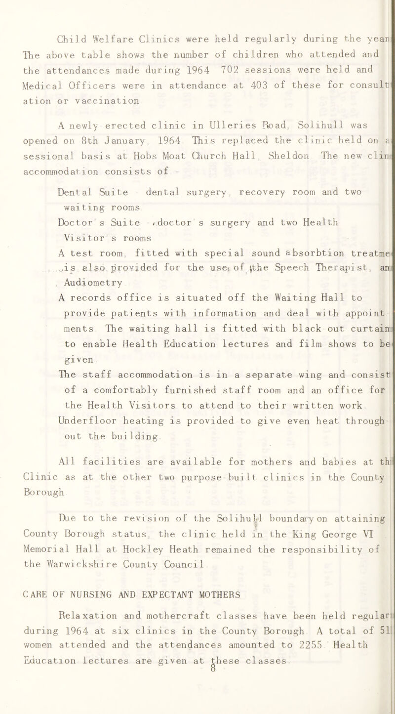 Child Welfare Clinics were held regularly during the yean The above table shows the number of children who attended and the attendances made during 1964 702 sessions were held and Medical Officers were in attendance at 403 of these for consult ation or vaccination A newly erected clinic in Ulleries Road Solihull was opened on 8th January, 1964 This replaced the clinic held on a sessional basis at Hobs Moat Church Hall Sheldon The new din accommodation consists of = Dental Suite dental surgery recovery room and two waiting rooms Doctor s Suite .doctor s surgery and two Health Visitor s rooms A test room, fitted with special sound absorbtion treatme , >jis also, provided for the use^ of ithe Speech Tiierapist, an Audiometry A records office is situated off the Waiting Hall to provide patients with information and deal with appoint ments The waiting hall is fitted with black out curtain to enable Health Education lectures and film shows to be< given. The staff accommodation is in a separate wing and consist of a comfortably furnished staff room and an office for the Health Visitors to attend to their written work Underfloor heating is provided to give even heat through out the building. All facilities are available for mothers and babies at th: Cl inic as at the other two purpose built clinics in the County Borough Due to the revision of the Solihull boundajy on attaining County Borough status, the clinic held in the King George VI Memorial Hall at Hockley Heath remained the responsibility of the Warwickshire County Council CARE OF NURSING AND EXPECTANT MOTHERS Relaxation and mothercraft classes have been held regulari during 1964 at six clinics in the County Borough A total of 51. women attended and the attendances amounted to 2255 Health Education lectures are given at these classes