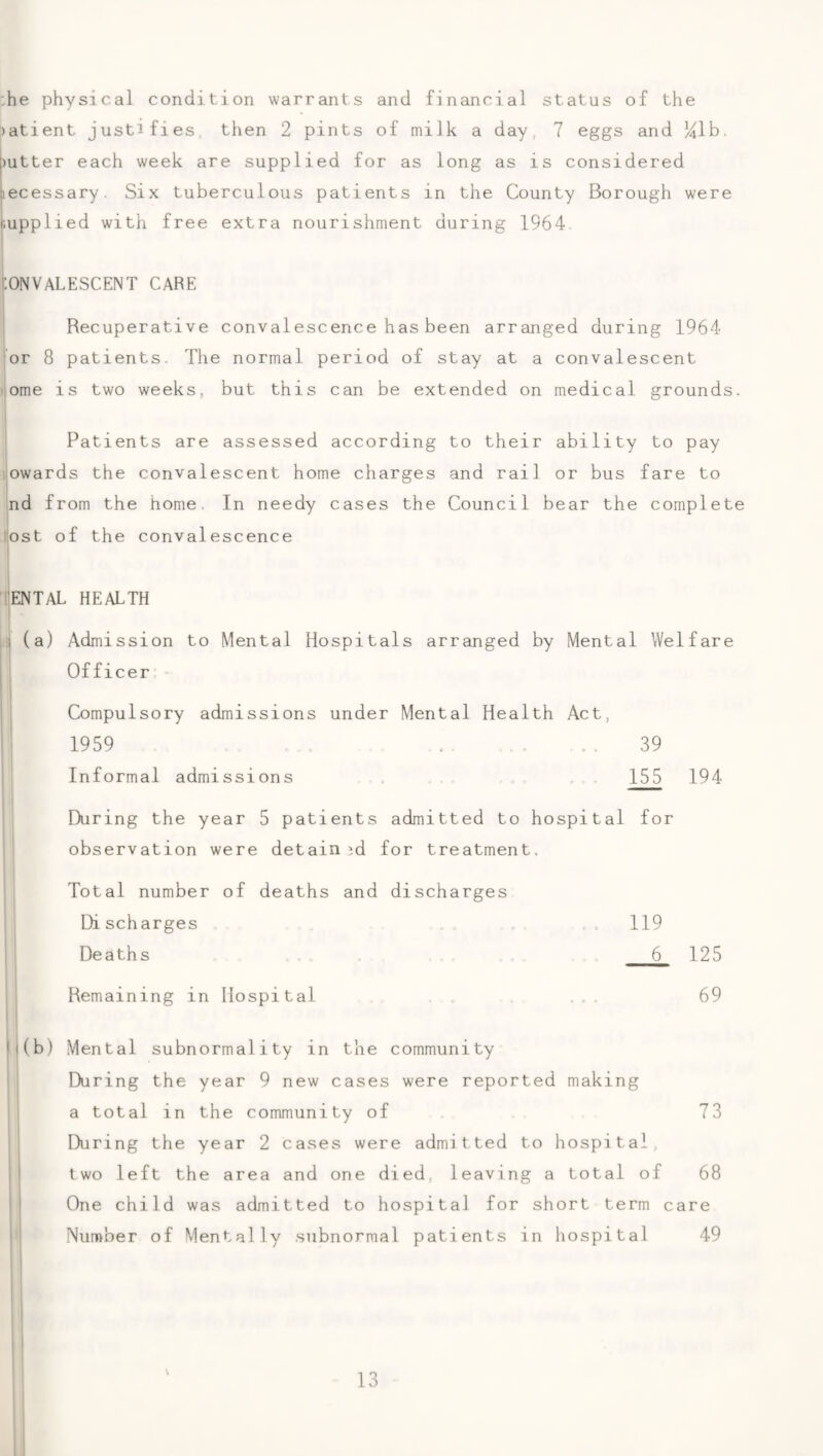 :he physical condition warrants and financial status of the ;)atient justifies then 2 pints of milk a day, 7 eggs and Hlh. j)utter each week are supplied for as long as is considered jiecessary. Six tuberculous patients in the County Borough were supplied with free extra nourishment during 1964. ONVALESCENT CARE Recuperative convalescence has been arranged during 1964 or 8 patients. The normal period of stay at a convalescent ome is two weeks, but this can be extended on medical grounds. j Patients are assessed according to their ability to pay ijowards the convalescent home charges and rail or bus fare to nd from the home. In needy cases the Council bear the complete (ost of the convalescence lENTAL HEALTH il (a) Admission to Mental Hospitals arranged by Mental Welfare Officer I j Compulsory admissions under Mental Health Act, I 1959 .. ... 39 Informal admissions 155 194 1 During the year 5 patients admitted to hospital for observation were detained for treatment. Total number of deaths and discharges Di sch arges Deaths Remaining in Hospital 119 6 125 69 i(b) Mental subnormality in the community During the year 9 new cases were reported making a total in the community of 73 During the year 2 cases were admitted to hospital two left the area and one died, leaving a total of 68 One child was admitted to hospital for short term care Number of Mentally subnormal patients in hospital 49