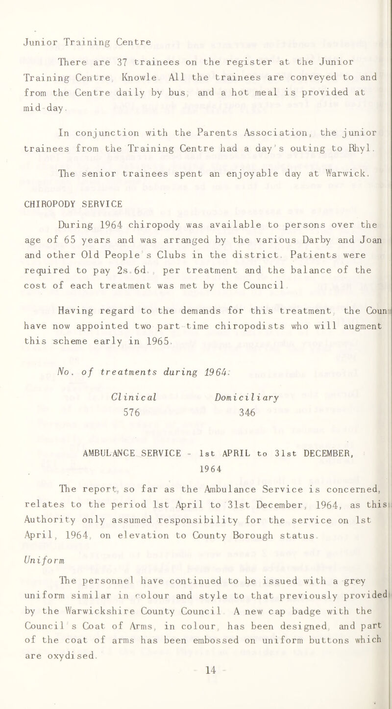 Junior Training Centre There are 37 trainees on the register at the Junior Training Centre, Knowle All the trainees are conveyed to and from the Centre daily by bus and a hot meal is provided at mid-day. In conjunction with the Parents Association, the junior trainees from the Training Centre had a day's outing to Rhyl. Tlie senior trainees spent an enjoyable day at Warwick. CHIROPODY SERVICE EKiring 1964 chiropody was available to persons over the age of 65 years and was arranged by the various Darby and Joan and other Old People s Clubs in the district Patients were required to pay 2s,6d„, per treatment and the balance of the cost of each treatment was met by the Council Having regard to the demands for this treatment the Coun have now appointed two part time chiropodists who will augment this scheme early in 1965. /Vo. of treatments during 196^: Clinical Domiciliary 576 346 AMBULANCE SERVICE - 1st APRIL to 31st DECEMBER, 1964 The report;, so far as the Ambulance Service is concerned, relates to the period 1st April to 31st December, 1964, as thisii Authority only assumed responsibility for the service on 1st April, 1964, on elevation to County Borough status Uniform The personnel have continued to be issued with a grey uniform similar in colour and style to that previously provided) by the Warwickshire County Council A new cap badge with the Council s Coat of Arms, in colour has been designed and part of the coat of arms has been embossed on uniform buttons which are oxydised.