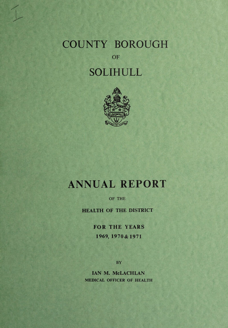 COUNTY BOROUGH OF SOLIHULL ANNUAL REPORT OF THE HEALTH OF THE DISTRICT FOR THE YEARS 1969, 1970&1971 BY IAN M. McLACHLAN MEDICAL OFFICER OF HEALTH