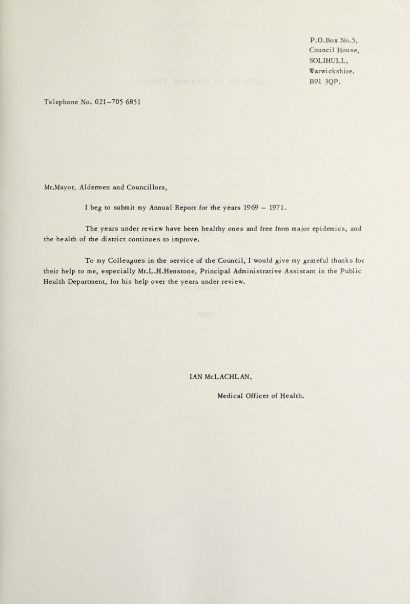 P.O.Box No.5, Council House, SOLIHULL, Warwickshire. B91 3QP. Telephone No. 021—705 6851 Mr.Mayor, Aldermen and Councillors, I beg to submit my Annual Report for the years 1969 — 1971. The years under review have been healthy ones and free from major epidemics, and the health of the district continues to improve. To my Colleagues in the service of the Council, I would give my grateful thanks for their help to me, especially Mr.L.H.Henstone, Principal Administrative Assistant in the Public Health Department, for his help over the years under review. IAN McLACHLAN,