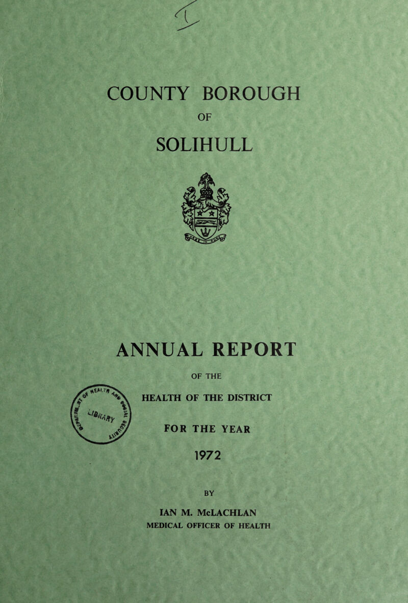 COUNTY BOROUGH OF SOLIHULL ANNUAL REPORT OF THE HEALTH OF THE DISTRICT FOR THE YEAR 1972 BY IAN M. McLACHLAN MEDICAL OFFICER OF HEALTH