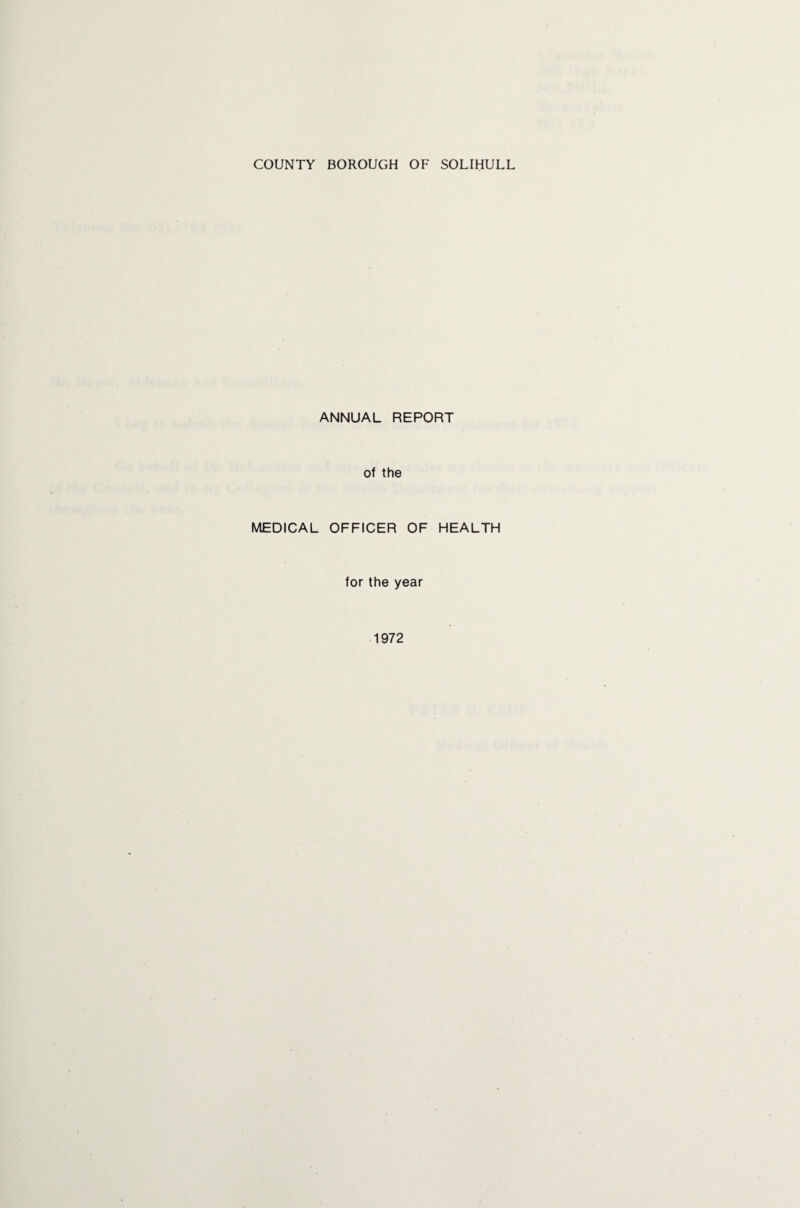 COUNTY BOROUGH OF SOLIHULL ANNUAL REPORT of the MEDICAL OFFICER OF HEALTH for the year 1972