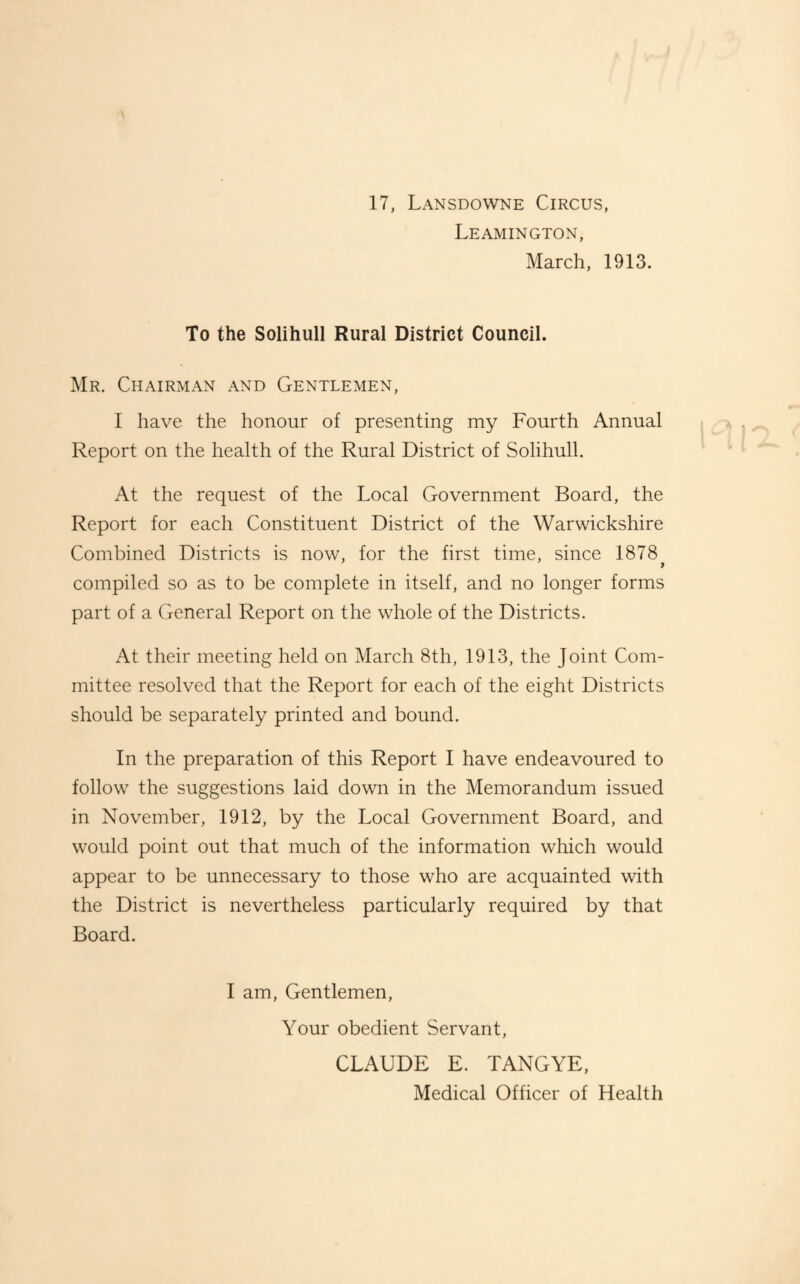 17, Lansdowne Circus, Leamington, March, 1913. To the Solihull Rural District Council. Mr. Chairman and Gentlemen, 1 have the honour of presenting my Fourth Annual Report on the health of the Rural District of Solihull. At the request of the Local Government Board, the Report for each Constituent District of the Warwickshire Combined Districts is now, for the first time, since 1878 > compiled so as to be complete in itself, and no longer forms part of a General Report on the whole of the Districts. At their meeting held on March 8th, 1913, the Joint Com¬ mittee resolved that the Report for each of the eight Districts should be separately printed and bound. In the preparation of this Report I have endeavoured to follow the suggestions laid down in the Memorandum issued in November, 1912, by the Local Government Board, and would point out that much of the information which would appear to be unnecessary to those who are acquainted with the District is nevertheless particularly required by that Board. I am. Gentlemen, Your obedient Servant, CLAUDE E. TANGYE, Medical Officer of Health