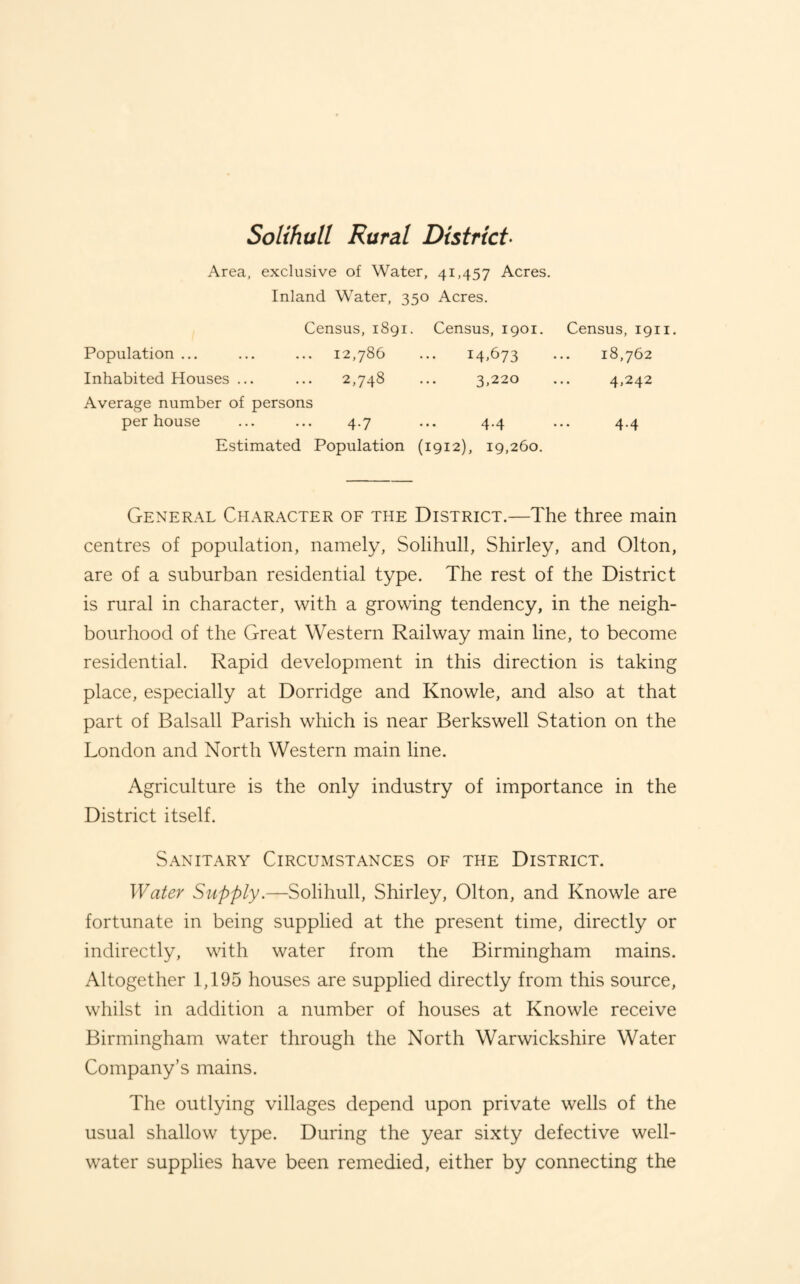 Solihull Rural District- Area, exclusive of Water, 41,457 Acres. Inland Water, 350 Acres. Census, 1891. Census, 1901. Census, 1911. Population ... Inhabited Houses ... 12,786 2,748 14.673 3,220 18,762 4,242 Average number of persons per house 4-7 4.4 4-4 Estimated Population (1912), 19,260. General Character of the District.—The three main centres of population, namely, Solihull, Shirley, and Olton, are of a suburban residential type. The rest of the District is rural in character, with a growing tendency, in the neigh¬ bourhood of the Great Western Railway main line, to become residential. Rapid development in this direction is taking place, especially at Dorridge and Knowle, and also at that part of Balsall Parish which is near Berkswell Station on the London and North Western main line. Agriculture is the only industry of importance in the District itself. Sanitary Circumstances of the District. Water Supply.—Solihull, Shirley, Olton, and Knowle are fortunate in being supplied at the present time, directly or indirectly, with water from the Birmingham mains. Altogether 1,195 houses are supplied directly from this source, whilst in addition a number of houses at Knowle receive Birmingham water through the North Warwickshire Water Company’s mains. The outlying villages depend upon private wells of the usual shallow type. During the year sixty defective well- water supplies have been remedied, either by connecting the