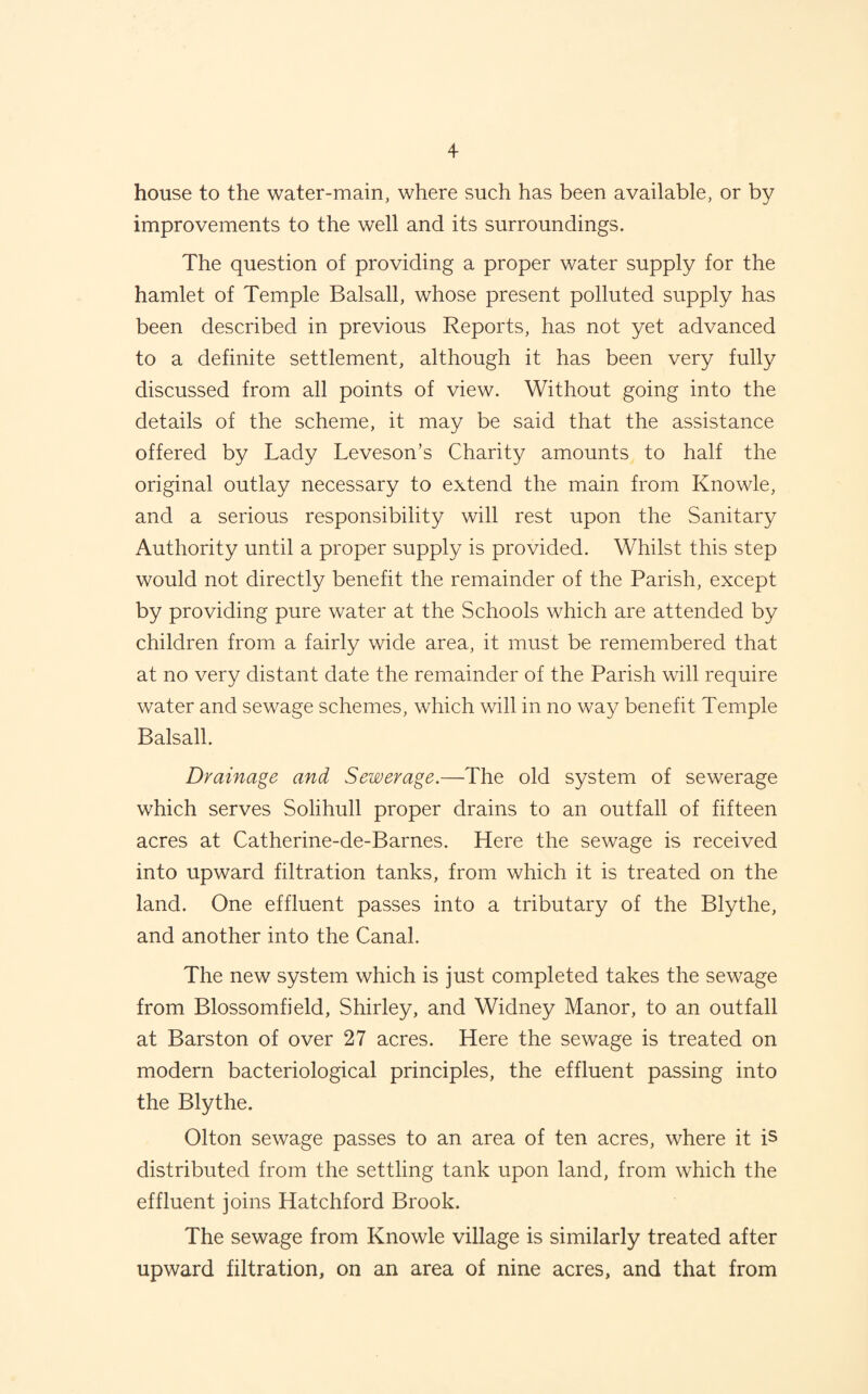 house to the water-main, where such has been available, or by improvements to the well and its surroundings. The question of providing a proper water supply for the hamlet of Temple Balsall, whose present polluted supply has been described in previous Reports, has not yet advanced to a definite settlement, although it has been very fully discussed from all points of view. Without going into the details of the scheme, it may be said that the assistance offered by Lady Leveson’s Charity amounts to half the original outlay necessary to extend the main from Knowle, and a serious responsibility will rest upon the Sanitary Authority until a proper supply is provided. Whilst this step would not directly benefit the remainder of the Parish, except by providing pure water at the Schools which are attended by children from a fairly wide area, it must be remembered that at no very distant date the remainder of the Parish will require water and sewage schemes, which will in no way benefit Temple Balsall. Drainage and Sewerage.—The old system of sewerage which serves Solihull proper drains to an outfall of fifteen acres at Catherine-de-Barnes. Here the sewage is received into upward filtration tanks, from which it is treated on the land. One effluent passes into a tributary of the Blythe, and another into the Canal. The new system which is just completed takes the sewage from Blossomfield, Shirley, and Widney Manor, to an outfall at Barston of over 27 acres. Here the sewage is treated on modern bacteriological principles, the effluent passing into the Blythe. Olton sewage passes to an area of ten acres, where it is distributed from the settling tank upon land, from which the effluent joins Hatchford Brook. The sewage from Knowle village is similarly treated after upward filtration, on an area of nine acres, and that from