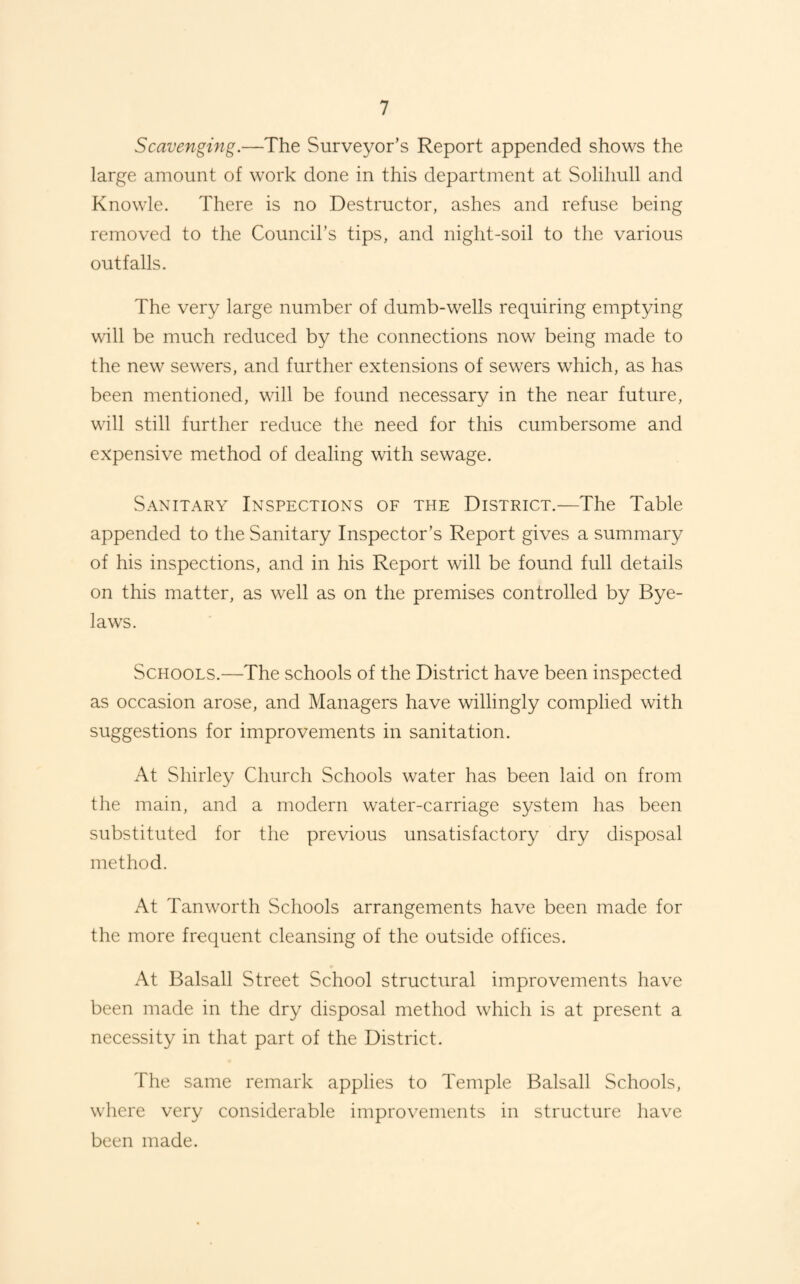 Scavenging.—The Surveyor’s Report appended shows the large amount of work done in this department at Solihull and Knowle. There is no Destructor, ashes and refuse being removed to the Council’s tips, and night-soil to the various outfalls. The very large number of dumb-wells requiring emptying will be much reduced by the connections now being made to the new sewers, and further extensions of sewers which, as has been mentioned, will be found necessary in the near future, will still further reduce the need for this cumbersome and expensive method of dealing with sewage. Sanitary Inspections of the District.—The Table appended to the Sanitary Inspector’s Report gives a summary of his inspections, and in his Report will be found full details on this matter, as well as on the premises controlled by Bye¬ laws. Schools.—The schools of the District have been inspected as occasion arose, and Managers have willingly complied with suggestions for improvements in sanitation. At Shirley Church Schools water has been laid on from the main, and a modern water-carriage system has been substituted for the previous unsatisfactory dry disposal method. At Tanworth Schools arrangements have been made for the more frequent cleansing of the outside offices. At Balsall Street School structural improvements have been made in the dry disposal method which is at present a necessity in that part of the District. The same remark applies to Temple Balsall Schools, where very considerable improvements in structure have been made.