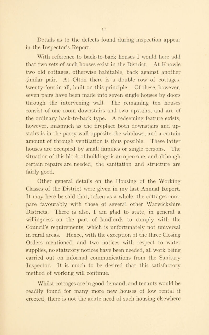 Details as to the defects found during inspection appear in the Inspector’s Report. With reference to back-to-back houses I would here add that two sets of such houses exist in the District. At Knowle two old cottages, otherwise habitable, back against another similar pair. At Olton there is a double row of cottages, twenty-four in all, built on this principle. Of these, however, seven pairs have been made into seven single houses by doors through the intervening wall. The remaining ten houses consist of one room downstairs and two upstairs, and are of the ordinary back-to-back type. A redeeming feature exists, however, inasmuch as the fireplace both downstairs and up¬ stairs is in the party wall opposite the windows, and a certain amount of through ventilation is thus possible. These latter houses are occupied by small families or single persons. The situation of this block of buildings is an open one, and although certain repairs are needed, the sanitation and structure are fairly good. Other general details on the Housing of the Working Classes of the District were given in my last Annual Report. It may here be said that, taken as a whole, the cottages com¬ pare favourably with those of several other Warwickshire Districts. There is also, I am glad to state, in general a willingness on the part of landlords to comply with the Council’s requirements, which is unfortunately not universal in rural areas. Hence, with the exception of the three Closing Orders mentioned, and two notices with respect to water supplies, no statutory notices have been needed, all work being carried out on informal communications from the Sanitary Inspector. It is much to be desired that this satisfactory method of working will continue. Whilst cottages are in good demand, and tenants would be readily found for many more new houses of low rental if erected, there is not the acute need of such housing elsewhere