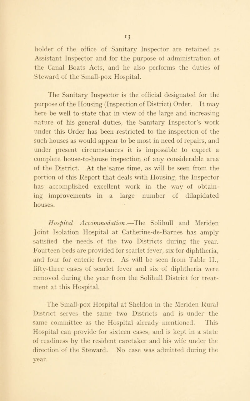 holder of the office of Sanitary Inspector arc retained as Assistant Inspector and for the purpose of administration of the Canal Boats Acts, and he also performs the duties of Steward of the Small-pox Hospital. The Sanitary Inspector is the official designated for the purpose of the Housing (Inspection of District) Order. It may here be well to state that in view of the large and increasing nature of his general duties, the Sanitary Inspector’s work under this Order has been restricted to the inspection of the such houses as would appear to be most in need of repairs, and under present circumstances it is impossible to expect a complete house-to-house inspection of any considerable area of the District. At the same time, as will be seen from the portion of this Report that deals with Housing, the Inspector has accomplished excellent work in the way of obtain¬ ing improvements in a large number of dilapidated houses. Hospital Accommodation.—The Solihull and Meriden Joint Isolation Hospital at Catherine-de-Barnes has amply satisfied the needs of the two Districts during the year. Fourteen beds are provided for scarlet fever, six for diphtheria, and four for enteric fever. As will be seen from Table IT, fifty-three cases of scarlet fever and six of diphtheria were removed during the year from the Solihull District for treat¬ ment at this Hospital. The Small-pox Hospital at Sheldon in the Meriden Rural District serves the same two Districts and is under the same committee as the Hospital already mentioned. This Hospital can provide for sixteen cases, and is kept in a state of readiness by the resident caretaker and his wife under the direction of the Steward. No case was admitted during the year.