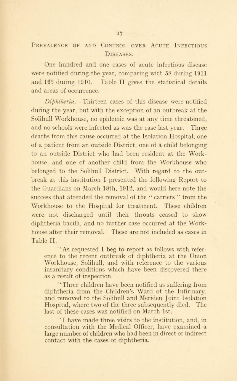 Prevalence oe and Control over Acute Infectious Diseases. One hundred and one cases of acute infectious disease were notified during the year, comparing with 58 during 1911 and 165 during 1910. Table II gives the statistical details and areas of occurrence. Diphtheria.—Thirteen cases of this disease were notified during the year, but with the exception of an outbreak at the Solihull Workhouse, no epidemic was at any time threatened, and no schools were infected as was the case last year. Three deaths from this cause occurred at the Isolation Hospital, one of a patient from an outside District, one of a child belonging to an outside District who had been resident at the Work- house, and one of another child from the Workhouse who belonged to the Solihull District. With regard to the out¬ break at this institution I presented the following Report to the Guardians on March 18th, 1912, and would here note the success that attended the removal of the “ carriers ” from the Workhouse to the Hospital for treatment. These children were not discharged until their throats ceased to show diphtheria bacilli, and no further case occurred at the Work- house after their removal. These are not included as cases in Table IT '' As requested I beg to report as follows with refer¬ ence to the recent outbreak of diphtheria at the Union Workhouse, Solihull, and with reference to the various insanitary conditions which have been discovered there as a result of inspection. ' ‘ Three children have been notified as suffering from diphtheria from the Children’s Ward of the Infirmary, and removed to the Solihull and Meriden Joint Isolation Hospital, where two of the three subsequently died. The last of these cases was notified on March 1st. ‘ ‘ I have made three visits to the institution, and, in consultation with the Medical Officer, have examined a large number of children who had been in direct or indirect contact with the cases of diphtheria.