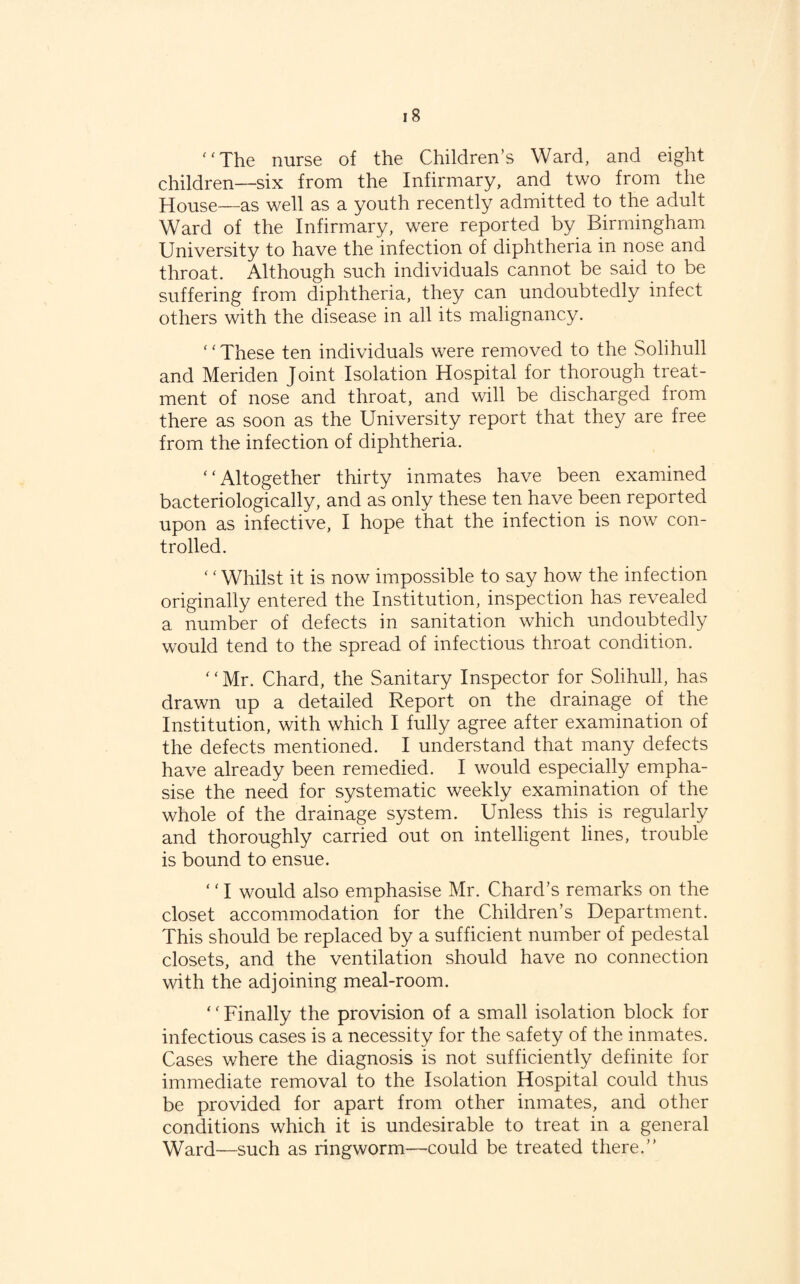 ‘'The nurse of the Children’s Ward, and eight children—six from the Infirmary, and two from the House—as well as a youth recently admitted to the adult Ward of the Infirmary, were reported by Birmingham University to have the infection of diphtheria in nose and throat. Although such individuals cannot be said to be suffering from diphtheria, they can undoubtedly infect others with the disease in all its malignancy. ‘ ‘ These ten individuals were removed to the Solihull and Meriden Joint Isolation Hospital for thorough treat¬ ment of nose and throat, and will be discharged from there as soon as the University report that they are free from the infection of diphtheria. “Altogether thirty inmates have been examined bacteriologically, and as only these ten have been reported upon as infective, I hope that the infection is now con¬ trolled. ‘ ‘ Whilst it is now impossible to say how the infection originally entered the Institution, inspection has revealed a number of defects in sanitation which undoubtedly would tend to the spread of infectious throat condition. “Mr. Chard, the Sanitary Inspector for Solihull, has drawn up a detailed Report on the drainage of the Institution, with which I fully agree after examination of the defects mentioned. I understand that many defects have already been remedied. I would especially empha¬ sise the need for systematic weekly examination of the whole of the drainage system. Unless this is regularly and thoroughly carried out on intelligent lines, trouble is bound to ensue. ‘ ‘ I would also emphasise Mr. Chard’s remarks on the closet accommodation for the Children’s Department. This should be replaced by a sufficient number of pedestal closets, and the ventilation should have no connection with the adjoining meal-room. ‘ ‘ Finally the provision of a small isolation block for infectious cases is a necessity for the safety of the inmates. Cases where the diagnosis is not sufficiently definite for immediate removal to the Isolation Hospital could thus be provided for apart from other inmates, and other conditions which it is undesirable to treat in a general Ward—such as ringworm—could be treated there.”