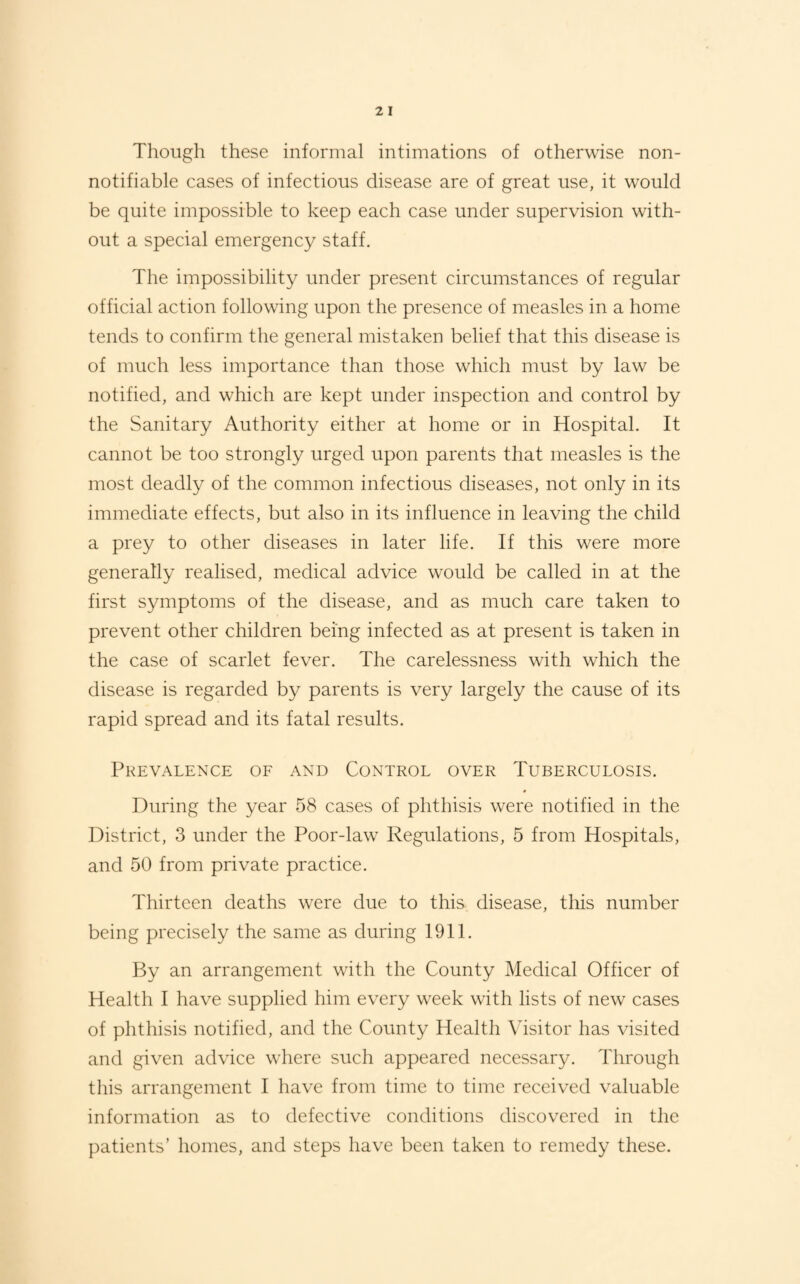 Though these informal intimations of otherwise non- notifiable cases of infectious disease are of great use, it would be quite impossible to keep each case under supervision with¬ out a special emergency staff. The impossibility under present circumstances of regular official action following upon the presence of measles in a home tends to confirm the general mistaken belief that this disease is of much less importance than those which must by law be notified, and which are kept under inspection and control by the Sanitary Authority either at home or in Hospital. It cannot be too strongly urged upon parents that measles is the most deadly of the common infectious diseases, not only in its immediate effects, but also in its influence in leaving the child a prey to other diseases in later life. If this were more generally realised, medical advice would be called in at the first symptoms of the disease, and as much care taken to prevent other children being infected as at present is taken in the case of scarlet fever. The carelessness with which the disease is regarded by parents is very largely the cause of its rapid spread and its fatal results. Prevalence of and Control over Tuberculosis. During the year 58 cases of phthisis were notified in the District, 3 under the Poor-law Regulations, 5 from Hospitals, and 50 from private practice. Thirteen deaths were due to this disease, this number being precisely the same as during 1911. By an arrangement with the County Medical Officer of Health I have supplied him every week with lists of new cases of phthisis notified, and the County Health Visitor has visited and given advice where such appeared necessary. Through this arrangement I have from time to time received valuable information as to defective conditions discovered in the patients’ homes, and steps have been taken to remedy these.