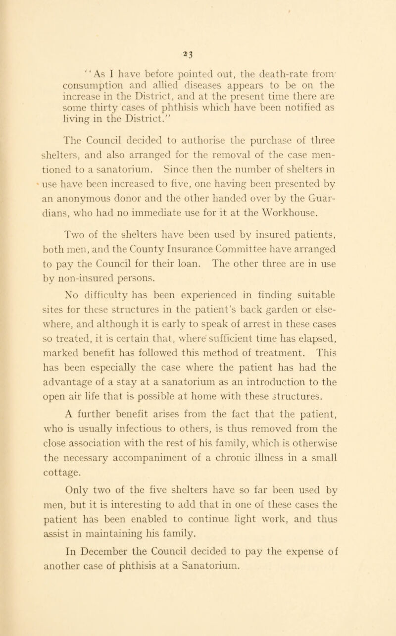 “As I have before pointed out, the death-rate from consumption and allied diseases appears to be on the increase in the District, and at the present time there are some thirty cases of phthisis which have been notified as living in the District.” The Council decided to authorise the purchase of three shelters, and also arranged for the removal of the case men¬ tioned to a sanatorium. Since then the number of shelters in use have been increased to five, one having been presented by an anonymous donor and the other handed over by the Guar¬ dians, who had no immediate use for it at the Workhouse. Two of the shelters have been used by insured patients, both men, and the County Insurance Committee have arranged to pay the Council for their loan. The other three are in use bv non-insured persons. No difficulty has been experienced in finding suitable sites for these structures in the patient’s back garden or else¬ where, and although it is early to speak of arrest in these cases so treated, it is certain that, where sufficient time has elapsed, marked benefit has followed this method of treatment. This has been especially the case where the patient has had the advantage of a stay at a sanatorium as an introduction to the open air life that is possible at home with these structures. A further benefit arises from the fact that the patient, who is usually infectious to others, is thus removed from the close association with the rest of his family, which is otherwise the necessary accompaniment of a chronic illness in a small cottage. Only two of the five shelters have so far been used by men, but it is interesting to add that in one of these cases the patient has been enabled to continue light work, and thus assist in maintaining his family. In December the Council decided to pay the expense of another case of phthisis at a Sanatorium.