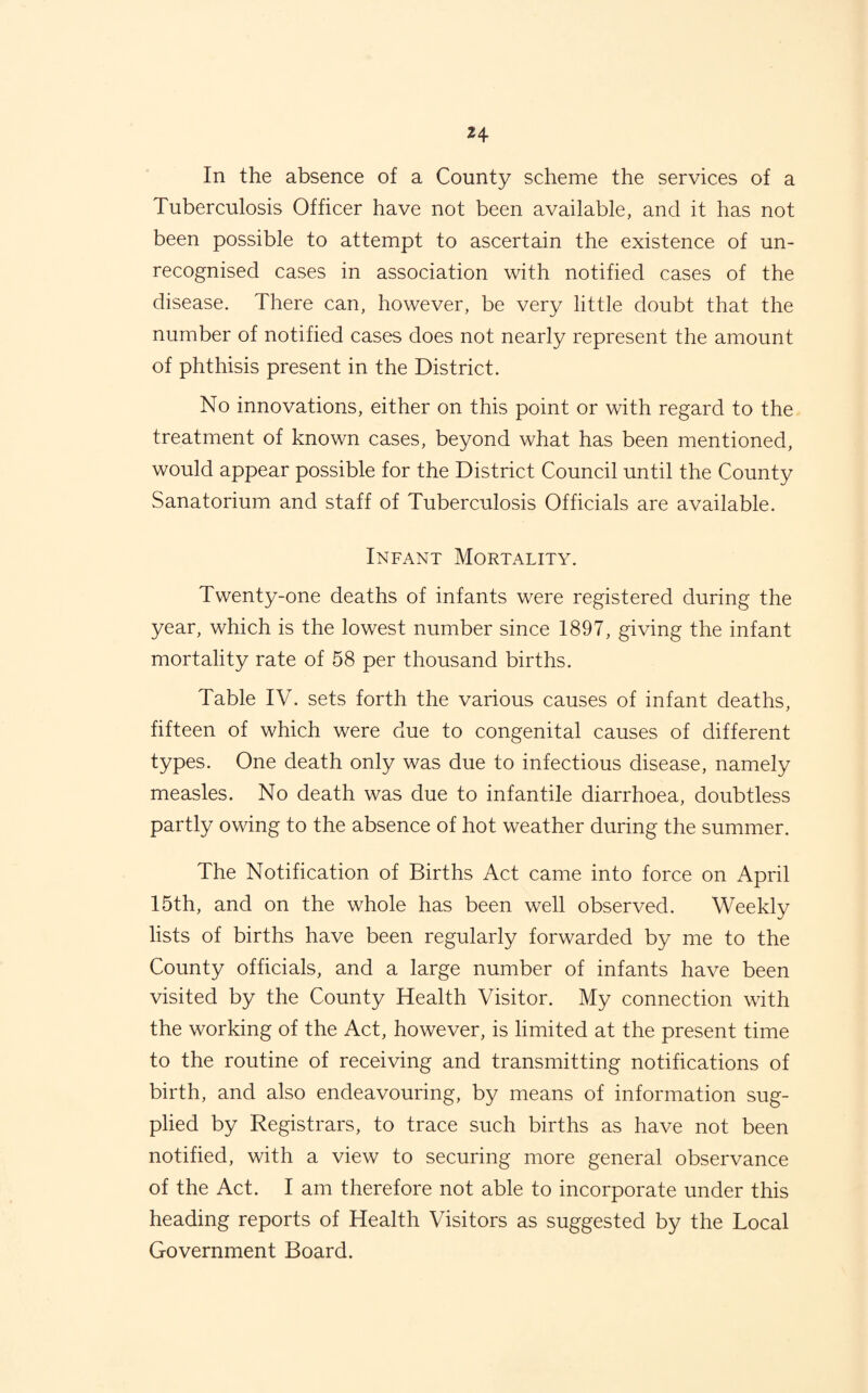 In the absence of a County scheme the services of a Tuberculosis Officer have not been available, and it has not been possible to attempt to ascertain the existence of un¬ recognised cases in association with notified cases of the disease. There can, however, be very little doubt that the number of notified cases does not nearly represent the amount of phthisis present in the District. No innovations, either on this point or with regard to the treatment of known cases, beyond what has been mentioned, would appear possible for the District Council until the County Sanatorium and staff of Tuberculosis Officials are available. Infant Mortality. Twenty-one deaths of infants were registered during the year, which is the lowest number since 1897, giving the infant mortality rate of 58 per thousand births. Table IV. sets forth the various causes of infant deaths, fifteen of which were due to congenital causes of different types. One death only was due to infectious disease, namely measles. No death was due to infantile diarrhoea, doubtless partly owing to the absence of hot weather during the summer. The Notification of Births Act came into force on April 15th, and on the whole has been well observed. Weekly lists of births have been regularly forwarded by me to the County officials, and a large number of infants have been visited by the County Health Visitor. My connection with the working of the Act, however, is limited at the present time to the routine of receiving and transmitting notifications of birth, and also endeavouring, by means of information sug- plied by Registrars, to trace such births as have not been notified, with a view to securing more general observance of the Act. I am therefore not able to incorporate under this heading reports of Health Visitors as suggested by the Local Government Board.
