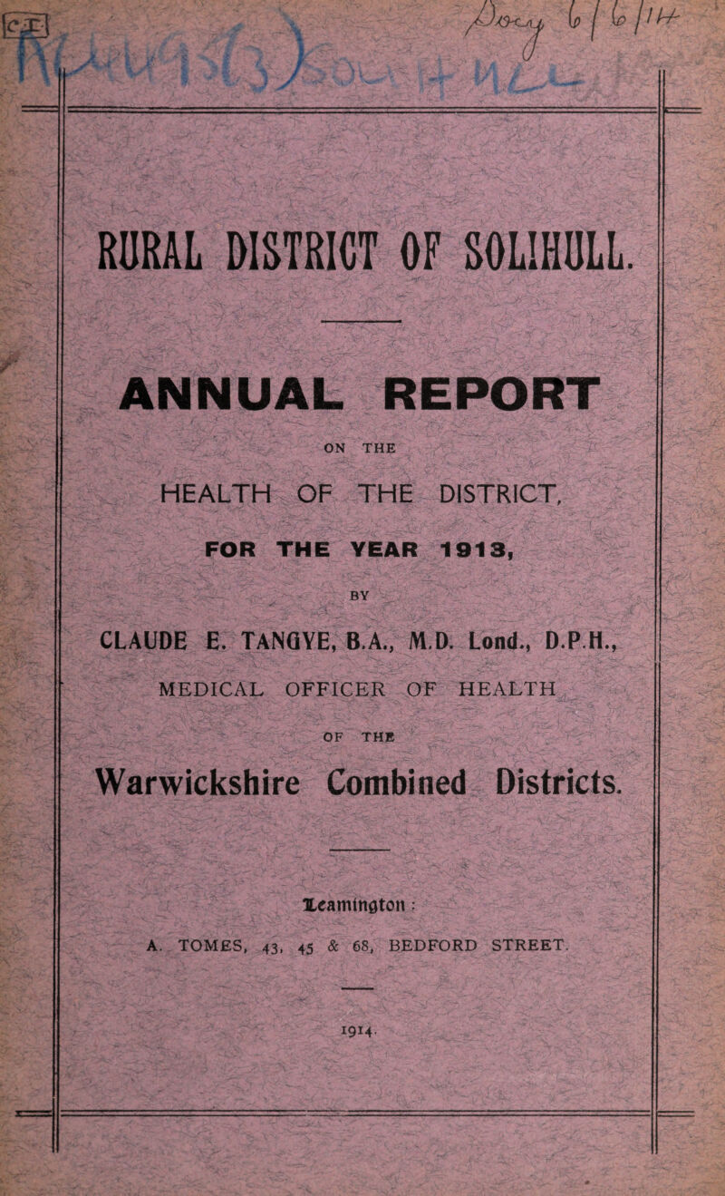 RORAL DISTRICT OF SOLIHULL. ANNUAL REPORT ON THE HEALTH OF THE DISTRICT, FOR THE YEAR 1913, BY CLAUDE E. TANQYE, B.A., M.D. Lend., D.P.H., MEDICAL OFFICER OF HEALTH ^ OF THB Warwickshire Combined Districts, ILeamtnflton: A. TOMES, 43. 45 & 68, BEDFORD STREET. 1914.