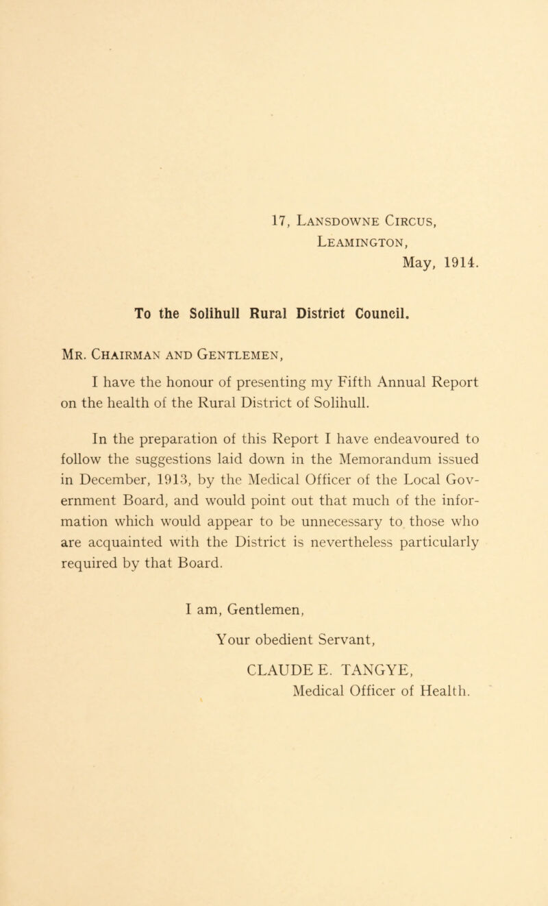 Leamington, May, 1914. To the Solihull Rural District Council. Mr. Chairman and Gentlemen, I have the honour of presenting my Fifth Annual Report on the health of the Rural District of Solihull. In the preparation of this Report I have endeavoured to follow the suggestions laid down in the Memorandum issued in December, 1913, by the Medical Officer of the Local Gov¬ ernment Board, and would point out that much of the infor¬ mation which would appear to be unnecessary to those who are acquainted with the District is nevertheless particularly required by that Board. I am. Gentlemen, Your obedient Servant, CLAUDE E. TANGYE, Medical Officer of Health.