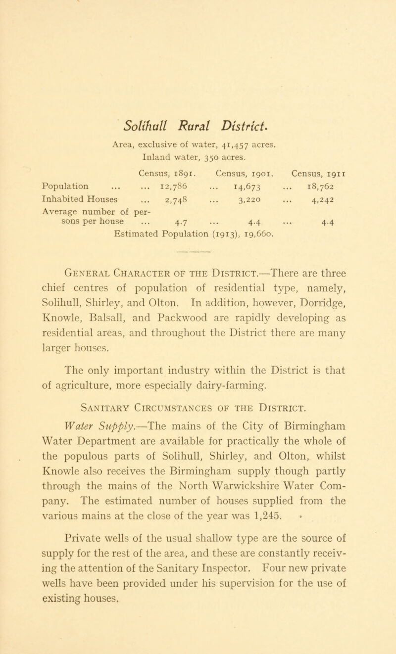 Solihull Rural District- Area, exclusive of water, 41,457 acres. Inland water, 350 acres. Census, 1891. Census, 1901. Census, 1911 Population ... 12,786 14,673 18,762 Inhabited Houses 2,748 3,220 4,242 Average number of sons per house per- 4.7 4.4 4.4 Estimated Population (1913), 19,660. General Character of the District.—There are three chief centres of population of residential type, namely, Solihull, Shirley, and Olton. In addition, however, Dorridge, Knowle, Balsall, and Packwood are rapidty developing as residential areas, and throughout the District there are many larger houses. The only important industry within the District is that of agriculture, more especially dairy-farming. Sanitary Circumstances of the District. Water Supply.—The mains of the City of Birmingham Water Department are available for practically the whole of the populous parts of Solihull, Shirley, and Olton, whilst Knowle also receives the Birmingham supply though partly through the mains of the North Warwickshire Water Com¬ pany. The estimated number of houses supplied from the various mains at the close of the year was 1,245. Private wells of the usual shallow type are the source of supply for the rest of the area, and these are constantly receiv¬ ing the attention of the Sanitary Inspector. Four new private wells have been provided under his supervision for the use of existing houses.