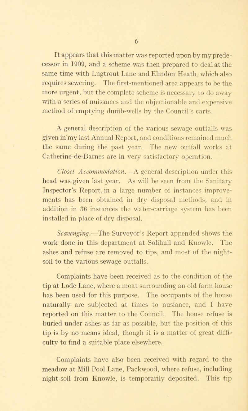 It appears that this matter was reported upon by my prede¬ cessor in 1909, and a scheme was then prepared to deal at the same time with Lugtrout Lane andElmdon Heath, which also requires sewering. The first-mentioned area appears to be the more urgent, but the complete sclieme is necessary to do away with a series of nuisances and the objectionable and expensive method of emptying dumb-wells Ijy the Councirs carts. A general description of the various sewage outfalls was given in'my last Annual Report, and conditions remained much the same during the past year. The new outfall works at Catherine-de-Barnes are in very satisfactory operation. Closet Accommodation.~K general description under this head was given last year. As will be seen from the Sanitary Inspector’s Report, in a large number of instances improve¬ ments has been obtained in dry disposal methods, and in addition in 36 instances the water-carriage system lias been installed in place of dry disposal. Scavenging.—The Surveyor’s Report appended shows the work done in this department at Solihull and Knowle. The ashes and refuse are removed to tips, and most of the night- soil to the various sewage outfalls. Complaints have been received as to the condition of the tip at Lode Lane, where a moat surrounding an old farm house has been used for this purpose. The occupants of the house naturally are subjected at times to nusiance, and I have reported on this matter to the Council. The house refuse is buried under ashes as far as possible, but the position of this tip is by no means ideal, though it is a matter of great diffi¬ culty to find a suitable place elsewhere. Complaints have also been received with regard to the meadow at Mill Pool Lane, Packwood, where refuse, including night-soil from Knowle, is temporarily deposited. This tip