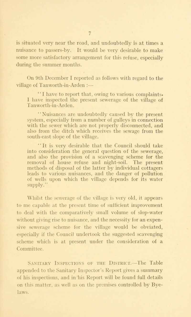 is situated very near the road, and undoubtedly is at times a nuisance to passers-by. It would be very desirable to make some more satisfactory arrangement for this refuse, especially during the summer months. On 9th December I reported as follows with regard to the village of Tanworth-in-Arden :— “I have to report that, owing to various complaints* 1 have inspected the present sewerage of the village of Tanworth-in-Arden. “Nuisances are undoubtedly caused by the present system, especially from a number of gulleys in connection with the sewer which are not properly disconnected, and also from the ditch which receives the sewage from the south-east slope of the village. “It is very desirable that the Council should take into consideration the general question of the sewerage, and also the provision of a scavenging scheme for the removal of house refuse and night-soil. The present methods of disposal of the latter by individual cottagers leads to various nuisances, and the danger of pollution of wells upon which the village depends for its water supply.” Wdiilst the sewerage of the village is very old, it appears to me capal)le at the present time of sufficient improvement to deal with the comparatively small volume of slop-water without giving rise to nuisance, and the necessity for an expen¬ sive sewerage scheme for the village would be obviated, especially if the Council undertook the suggested scavenging scheme which is at present under the consideration of a Committee. Sanitary Inspections of the District.—The Table appended to the Sanitary Inspector’s Rc'port gives a summary of his inspections, and in his Report will be found full details on this matter, as well as on the premises controlled by Bye¬ laws.