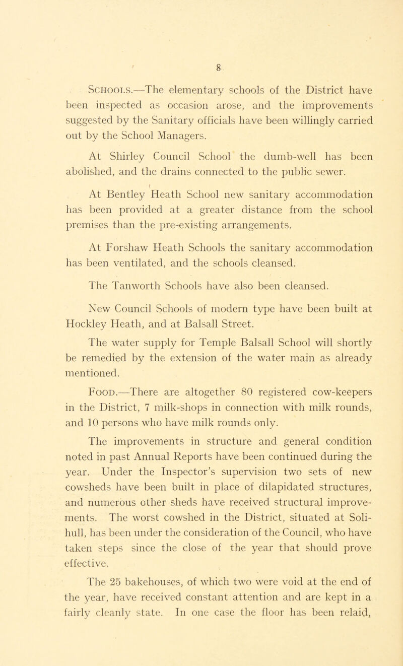 Schools.—The elementary schools of the District have been inspected as occasion arose, and the improvements suggested by the Sanitary officials have been willingly carried out by the School Managers. At Shirley Council School the dumb-well has been abolished, and the drains connected to the public sewer. ( At Bentley Heath School new sanitary accommodation has been provided at a greater distance from the school premises than the pre-existing arrangements. At Forshaw Heath Schools the sanitary accommodation has been ventilated, and the schools cleansed. The Tan worth Schools have also been cleansed. New Council Schools of modern type have been built at Hockley Heath, and at Balsall Street. The water supply for Temple Balsall School will shortly be remedied by the extension of the water main as already mentioned. Food.—There are altogether 80 registered cow-keepers in the District, 7 milk-shops in connection with milk rounds, and 10 persons who have milk rounds only. The improvements in structure and general condition noted in past Annual Reports have been continued during the year. Under the Inspector’s supervision two sets of new cowsheds have been built in place of dilapidated structures, and numerous other sheds have received structural improve¬ ments. The worst cowshed in the District, situated at Soli¬ hull, has been under the consideration of the Council, who have taken steps since the close of the year that should prove effective. The 25 bakehouses, of which two were void at the end of the year, have received constant attention and are kept in a fairly cleanly state. In one case the floor has been relaid.