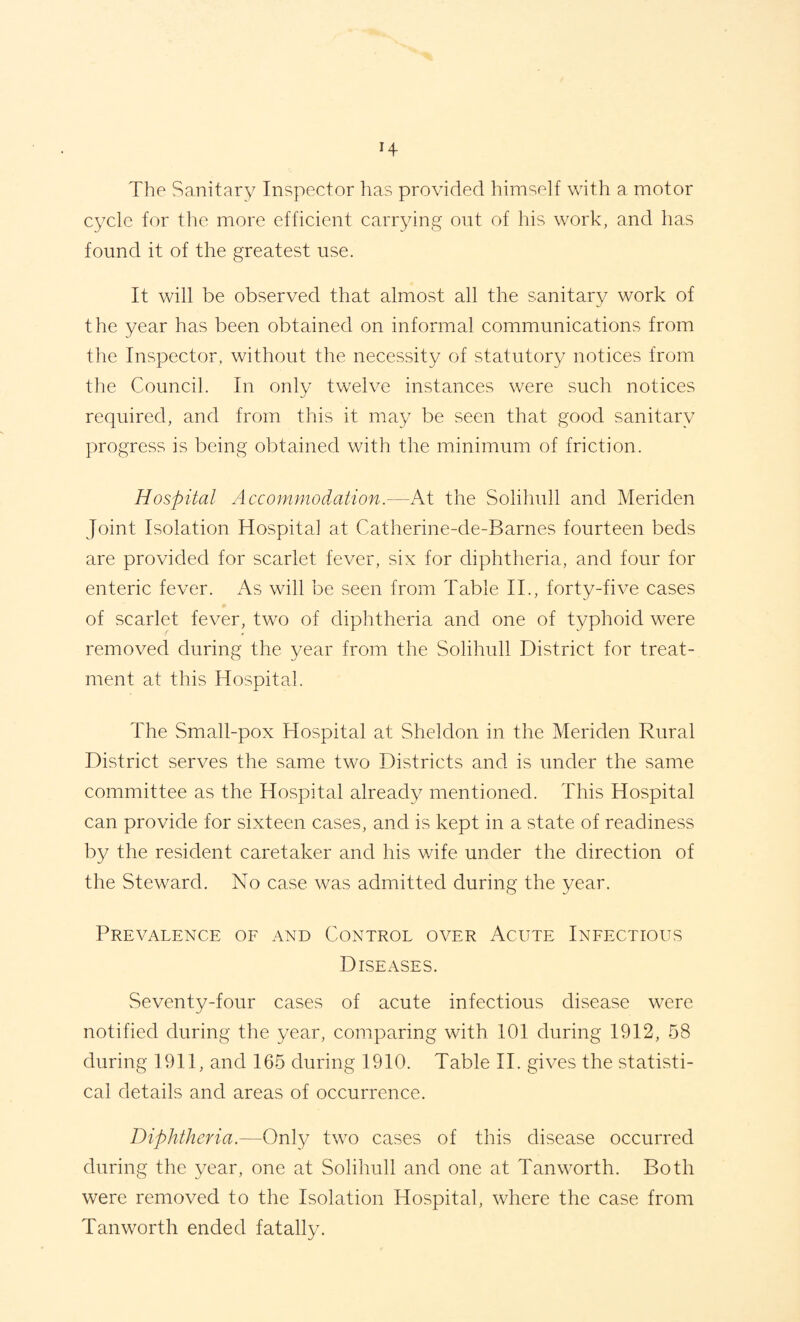 The Sanitary Inspector has provided himself with a motor cycle for the more efficient carrying out of his work, and has found it of the greatest use. It will be observed that almost all the sanitary work of the year has been obtained on informal communications from the Inspector, without the necessity of statutory notices from the Council. In only twelve instances were such notices required, and from this it may be seen that good sanitary progress is being obtained with the minimum of friction. Hospital Accommodation.—At the Solihull and Meriden Joint Isolation Hospital at Catherine-de-Barnes fourteen beds are provided for scarlet fever, six for diphtheria, and four for enteric fever. As will be seen from Table IT, forty-five cases of scarlet fever, two of diphtheria and one of typhoid were removed during the year from the Solihull District for treat¬ ment at this Hospital. The Small-pox Hospital at Sheldon in the Meriden Rural District serves the same two Districts and is under the same committee as the Hospital already mentioned. This Hospital can provide for sixteen cases, and is kept in a state of readiness by the resident caretaker and his wife under the direction of the Steward. No case was admitted during the year. Prevalence of and Control over Acute Infectious Diseases. Seventy-four cases of acute infectious disease were notified during the year, comparing with 101 during 1912, 58 during 1911, and 165 during 1910. Table IT gives the statisti¬ cal details and areas of occurrence. Diphtheria.—Only two cases of this disease occurred during the year, one at Solihull and one at Tan worth. Both were removed to the Isolation Hospital, where the case from Tanworth ended fatally.