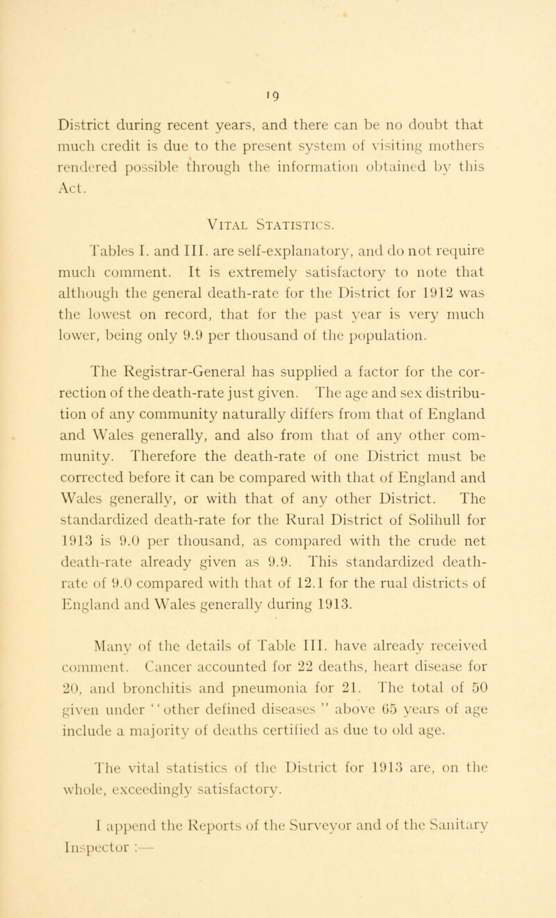 District during recent years, and there can be no doubt that much credit is due to the present system of visiting mothers rendered possible through the information obtained by this Act. Vital Statistics. Tables I. and III. are self-explanatory, and do not require much comment. It is extremely satisfactory to note that although the general death-rate for the District for 1912 was the lowest on record, that for the past year is very much lower, being only 9.9 per thousand of the population. The Registrar-General has supplied a factor for the cor¬ rection of the death-rate just given. The age and sex distribu¬ tion of any community naturally differs from that of England and Wales generally, and also from that of any other com¬ munity. Therefore the death-rate of one District must be corrected before it can be compared with that of England and Wales generally, or with that of any other District. The standardized death-rate for the Rural District of Solihull for 1913 is 9.0 per thousand, as compared with the crude net death-rate already given as 9.9. This standardized death- rate of 9.0 compared with that of 12.1 for the rual districts of England and Wales generally during 1913. Manv of the details of Table III. have already received comment. Cancer accounted for 22 deaths, heart disease for 20, aiul bronchitis and pneumonia for 21. The total of 50 given under “other defined diseases ” above G5 years of age include a majority of deaths certified as due to old age. 'I'he vital statistics of the District for 1913 are, on the whole, exceedingly satisfactory. I a])pcnd the Reports of the vSurveyor and of the Sanitary Inspector :—