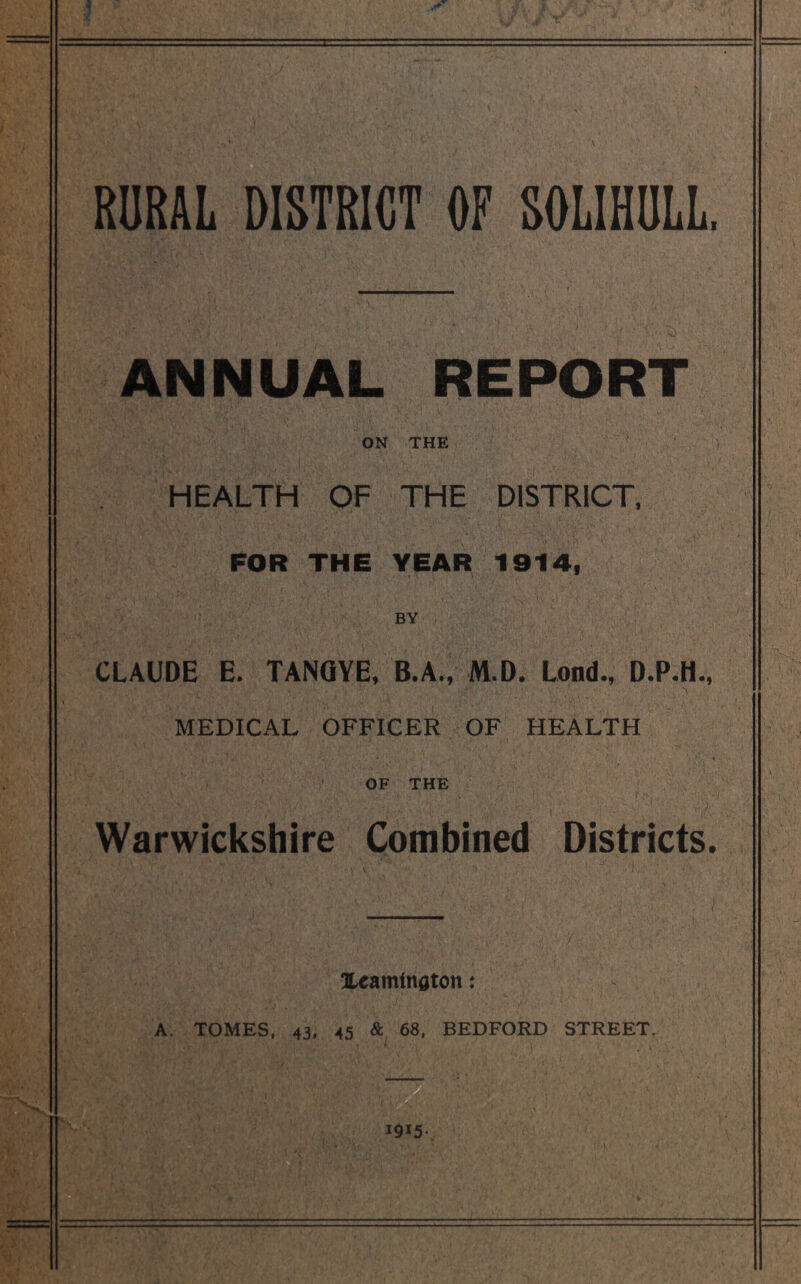 RURAL DISTRICT OF SOLIHULL. ANNUAL REPORT ON THE HEALTH OF THE DISTRICT, FOR THE YEAR 1914, BY CLAUDE E. TANGYE, B.A., M.D. Lond., MEDICAL OFFICER OF HEALTH OF THE Warwickshire Combined Districts. Xeamtnaton: A. TOMES, 43, 45 & 68, BEDFORD STREET. 1915-