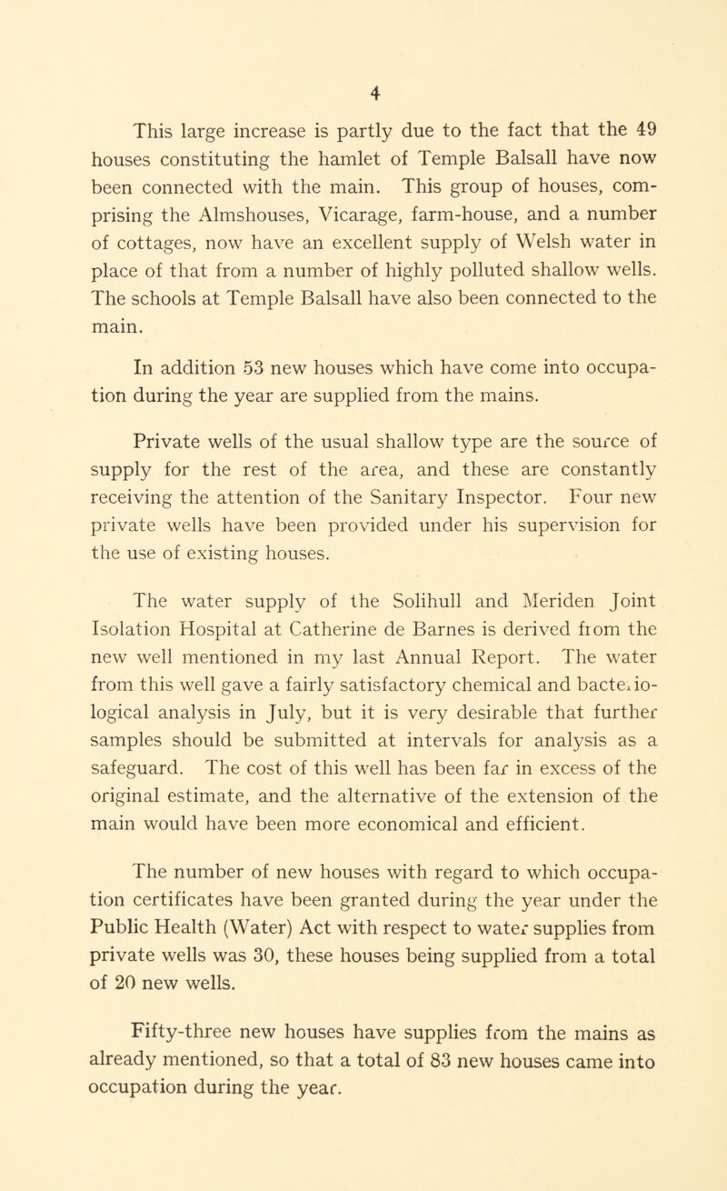This large increase is partly due to the fact that the 49 houses constituting the hamlet of Temple Balsall have now been connected with the main. This group of houses, com¬ prising the Almshouses, Vicarage, farm-house, and a number of cottages, now have an excellent supply of Welsh water in place of that from a number of highly polluted shallow wells. The schools at Temple Balsall have also been connected to the main. In addition 53 new houses which have come into occupa¬ tion during the year are supplied from the mains. Private wells of the usual shallow type are the source of supply for the rest of the area, and these are constantly receiving the attention of the Sanitary Inspector. Four new private wells have been provided under his supervision for the use of existing houses. The water supply of the Solihull and Meriden Joint Isolation Hospital at Catherine de Barnes is derived fiom the new well mentioned in my last Annual Report. The water from this well gave a fairly satisfactory chemical and bacterio¬ logical analysis in July, but it is very desirable that further samples should be submitted at intervals for analysis as a safeguard. The cost of this well has been far in excess of the original estimate, and the alternative of the extension of the main would have been more economical and efficient. The number of new houses with regard to which occupa¬ tion certificates have been granted during the year under the Public Health (Water) Act with respect to water supplies from private wells was 30, these houses being supplied from a total of 20 new wells. Fifty-three new houses have supplies from the mains as already mentioned, so that a total of 83 new houses came into occupation during the year.