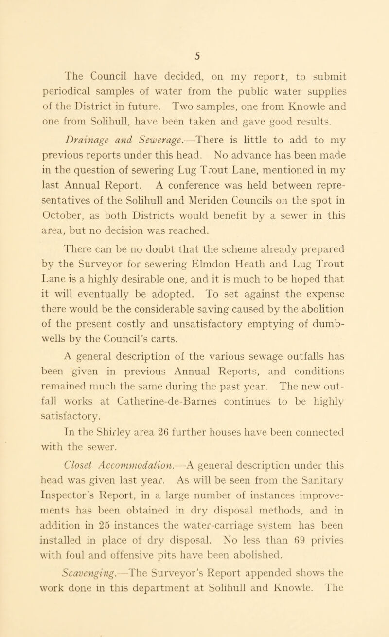 The Council have decided, on my report, to submit periodical samples of water from the public water supplies of the District in future. Two samples, one from Knowle and one from Solihull, have been taken and gave good results. Drainage and Sewerage.—There is little to add to my previous reports under this head. No advance has been made in the question of sewering Lug Trout Lane, mentioned in my last Annual Report. A conference was held between repre¬ sentatives of the Solihull and Meriden Councils on the spot in October, as both Districts would benefit by a sewer in this area, but no decision was reached. There can be no doubt that the scheme already prepared by the Surveyor for sewering Elmdon Heath and Lug Trout Lane is a highly desirable one, and it is much to be hoped that it will eventually be adopted. To set against the expense there would be the considerable saving caused by the abolition of the present costly and unsatisfactory emptying of dumb- wells by the Council’s carts. A general description of the various sewage outfalls has been given in previous Annual Reports, and conditions remained much the same during the past year. The new out¬ fall works at Catherine-de-Barnes continues to be highly satisfactory. In the Shirley area 26 further houses have been connected with the sewer. Closet Accommodation.—A general description under this head was given last year. As will be seen from the Sanitary Inspector’s Report, in a large number of instances improve¬ ments has been obtained in dry disposal methods, and in addition in 25 instances the water-carriage system has been installed in place of dry disposal. No less than 69 privies with foul and offensive pits have been abolished. Scavenging.—The Surveyor’s Report appended shows the work done in this department at Solihull and Knowle. The
