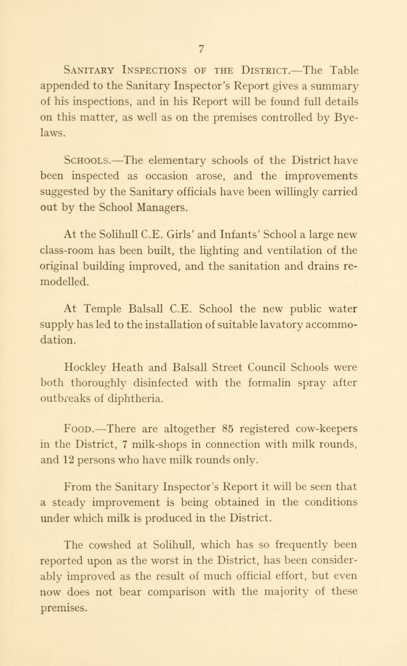 Sanitary Inspections of the District.—The Table appended to the Sanitary Inspector's Report gives a summary of his inspections, and in his Report will be found full details on this matter, as well as on the premises controlled by Bye¬ laws. Schools.—The elementary schools of the District have been inspected as occasion arose, and the improvements suggested by the Sanitary officials have been willingly carried out by the School Managers. At the Solihull C.E. Girls’ and Infants’ School a large new class-room has been built, the lighting and ventilation of the original building improved, and the sanitation and drains re¬ modelled. At Temple Balsall C.E. School the new public water supply has led to the installation of suitable lavatory accommo¬ dation. Hockley Heath and Balsall Street Council Schools were both thoroughly disinfected with the formalin spray after outbreaks of diphtheria. Food.—There are altogether 85 registered cow-keepers in the District, 7 milk-shops in connection with milk rounds, and 12 persons who have milk rounds only. From the Sanitary Inspector’s Report it will be seen that a steady improvement is being obtained in the conditions under which milk is produced in the District. The cowshed at Solihull, which has so frequently been reported upon as the worst in the District, has been consider¬ ably improved as the result of much official effort, but even now does not bear comparison with the majority of these premises.