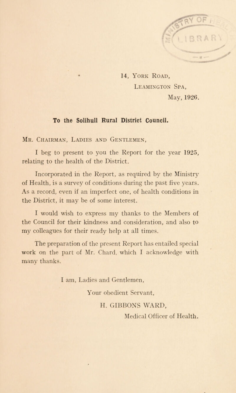 14, York Road, Leamington Spa, May, 1926. To the Solihull Rural District Council. Mr. Chairman, Ladies and Gentlemen, I beg to present to you the Report for the year 1925, relating to the health of the District. Incorporated in the Report, as required by the Ministry of Health, is a survey of conditions during the past five years. As a record, even if an imperfect one, of health conditions in the District, it may be of some interest. I would wish to express my thanks to the Members of the Council for their kindness and consideration, and also to my colleagues for their ready help at all times. The preparation of the present Report has entailed special work on the part of Mr. Chard, which I acknowledge with many thanks. I am, Ladies and Gentlemen, Your obedient Servant, H. GIBBONS WARD, Medical Officer of Health.