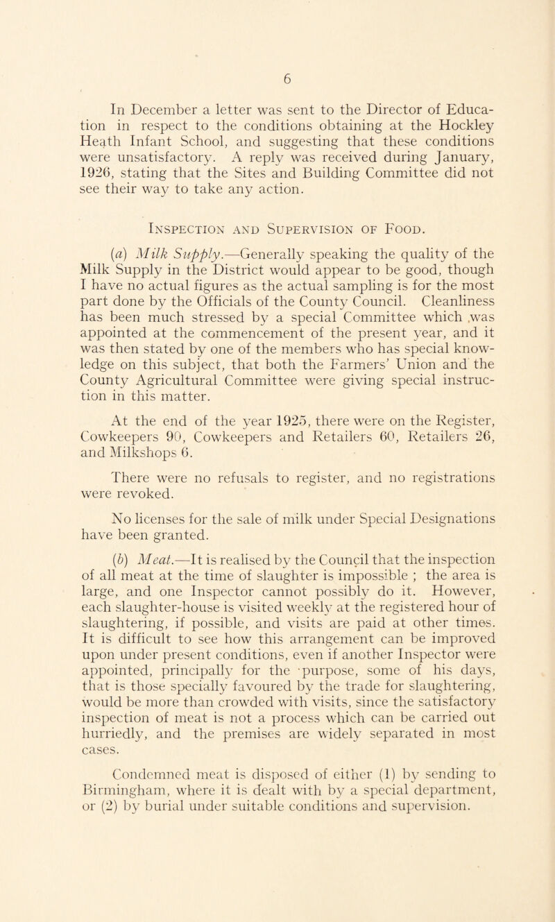 In December a letter was sent to the Director of Educa¬ tion in respect to the conditions obtaining at the Hockley Heath Infant School, and suggesting that these conditions were unsatisfactory. A reply was received during January, 1926, stating that the Sites and Building Committee did not see their way to take any action. Inspection and Supervision of Food. (a) Milk Supply.—Generally speaking the quality of the Milk Supply in the District would appear to be good, though I have no actual figures as the actual sampling is for the most part done by the Officials of the County Council. Cleanliness has been much stressed by a special Committee which was appointed at the commencement of the present year, and it was then stated by one of the members who has special know¬ ledge on this subject, that both the Farmers' Union and the County Agricultural Committee were giving special instruc¬ tion in this matter. At the end of the year 1925, there were on the Register, Cowkeepers 90, Cowkeepers and Retailers 60, Retailers 26, and Milkshops 6. There were no refusals to register, and no registrations were revoked. No licenses for the sale of milk under Special Designations have been granted. {h) Meat.—It is realised by the Council that the inspection of all meat at the time of slaughter is impossible ; the area is large, and one Inspector cannot possibly do it. However, each slaughter-house is visited weekly at the registered hour of slaughtering, if possible, and visits are paid at other times. It is difficult to see how this arrangement can be improved upon under present conditions, even if another Inspector were appointed, principally for the -purpose, some of his days, that is those specially favoured by the trade for slaughtering, would be more than crowded with visits, since the satisfactory inspection of meat is not a process which can be carried out hurriedly, and the premises are widely separated in most cases. Condemned meat is disposed of either (1) by sending to Birmingham, where it is dealt with by a special department, or (2) by burial under suitable conditions and supervision.