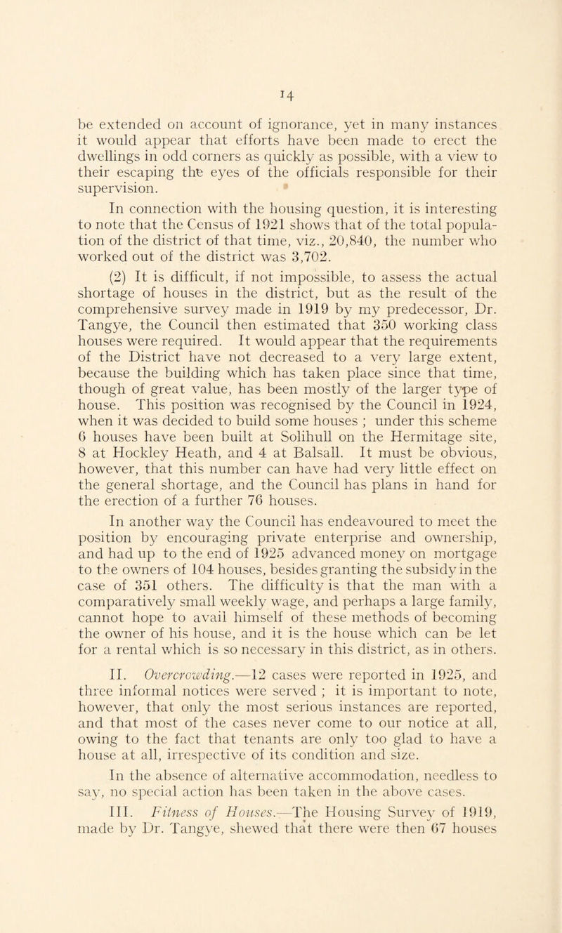 H be extended on account of ignorance, yet in many instances it would appear that efforts have been made to erect the dwellings in odd corners as quickly as possible, with a view to their escaping the eyes of the officials responsible for their supervision. In connection with the housing question, it is interesting to note that the Census of 1921 shows that of the total popula¬ tion of the district of that time, viz., 20,840, the number who worked out of the district was 3,702. (2) It is difficult, if not impossible, to assess the actual shortage of houses in the district, but as the result of the comprehensive survey made in 1919 by my predecessor, Dr. Tangye, the Council then estimated that 350 working class houses were required. It would appear that the requirements of the District have not decreased to a very large extent, because the building which has taken place since that time, though of great value, has been mostly of the larger type of house. This position was recognised by the Council in 1924, when it was decided to build some houses ; under this scheme G houses have been built at Solihull on the Hermitage site, 8 at Hockley Heath, and 4 at Balsall. It must be obvious, however, that this number can have had very little effect on the general shortage, and the Council has plans in hand for the erection of a further 76 houses. In another way the Council has endeavoured to meet the position by encouraging private enterprise and ownership, and had up to the end of 1925 advanced money on mortgage to the owners of 104 houses, besides granting the subsidy in the case of 351 others. The difficulty is that the man with a comparatively small weekly wage, and perhaps a large family, cannot hope to avail himself of these methods of becoming the owner of his house, and it is the house which can be let for a rental which is so necessary in this district, as in others. II. Overcrowding.—12 cases were reported in 1925, and three informal notices were served ; it is important to note, however, that only the most serious instances are reported, and that most of the cases never come to our notice at all, owing to the fact that tenants are only too glad to have a house at all, irrespective of its condition and size. In the absence of alternative accommodation, needless to say, no special action has been taken in the aljove cases. III. Fitness of Houses.—The Housing Survev of 1919, made by Dr. Tangye, shewed that there were then G7 houses