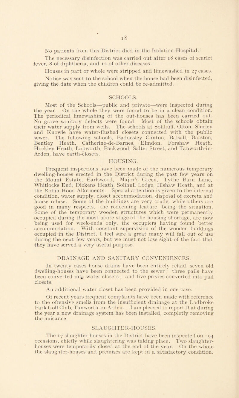 No patients from this District died in the Isolation Hospital. The necessary disinfection was carried out after i8 cases of scarlet fever, 8 of diphtheria, and 12 of other diseases. Houses in part or whole were stripped and limewashed in 27 cases. Notice was sent to the school when the house had been disinfected, giving the date when the children could be re-admitted. SCHOOLS. Most of the Schools—public and private—were inspected during the year. On the whole they were found to be in a clean condition. The periodical limewashing of the out-houses has been carried out. No grave sanitary defects were found. Most of the schools obtain their water supply from wells. The schools at Solihull, Olton, Shirley and Knowle have water-flushed closets connected with the public sewer. The following schools, Baddesley Clinton, Balsall, Barston, Bentley Heath, Catherine-de-Barnes, Elmdon, Forshaw Heath, Hockley Heath, Lapworth, Packwood, Salter Street, and Tanworth-in- Arden, have earth-closets. HOUSING. Frequent inspections have been made of the numerous temporary dwelling-houses erected in the District during the past few years on the Mount Estate, Earlswood, Major’s Green, Tythe Barn Fane, Whitlocks End, Dickens Heath, Solihull Lodge, Illshaw Heath, and at the Robin Hood Allotments. Special attention is given to the internal condition, water supply, closet accommodation, disposal of excreta and house refuse. Some of the buildings are very crude, while others are good in many respects, the redeeming feature being the situation. Some of the temporary wooden structures which were permanently occupied during the most acute stage of the housing shortage, are now being used for week-ends only, the occupiers having found better accommodation. With constant supervision of the wooden buildings occupied in the District, I feel sure a great many will fall out of use during the next few years, but we must not lose sight of the fact that they have served a very useful purpose. DRAINAGE AND SANITARY CONVENIENCES. In twenty cases house drains have been entirely relaid, seven old dwelling-houses have been connected to the sewer ; three pails have been converted int^ water closets ; and five privies converted into pail closets. An additional water closet has been provided in one case. Of recent years frequent complaints have been made with reference to the offensive smells from the insufficient drainage at the Ladbroke Park Golf Club, Tanworth-in-Arden. I am pleased to report that during the year a new drainage system has been installed, completly removing the nuisance. SLAUGHTER-HOUSES. The 17 slaughter-houses in the District have been inspecte 1 on -gq occasions, chiefly while slaughtering was taking place. Two slaughter¬ houses were temporarily closed at the end of the year. On the whole the slaughter-houses and premises are kept in a satisfactory condition.