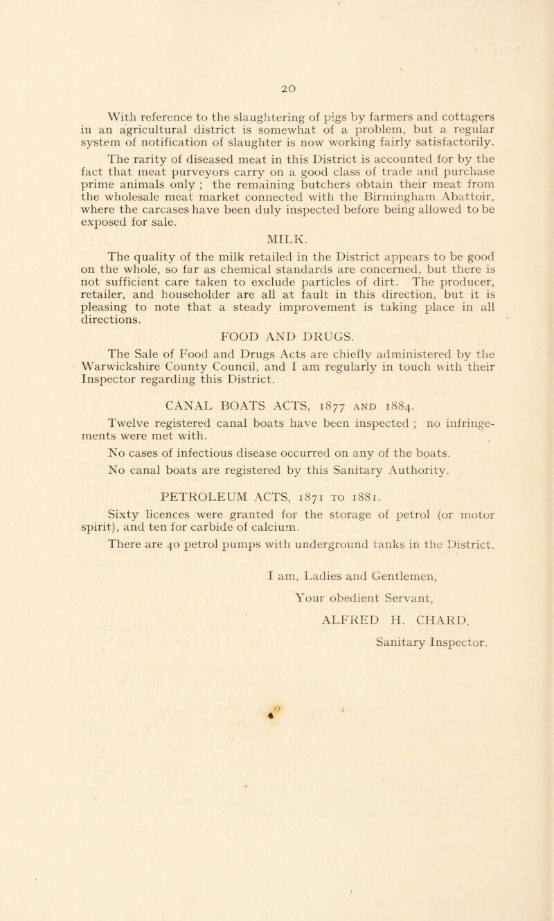 With reference to the slaughtering of pigs by farmers and cottagers in an agricultural district is somewhat of a problem, but a regular system of notification of slaughter is now working fairly satisfactorily. The rarity of diseased meat in this District is accounted for by the fact that meat purveyors carry on a good class of trade and purchase prime animals only ; the remaining butchers obtain their meat from the wholesale meat market connected with the Birmingham Abattoir, where the carcases have been duly inspected before being allowed to be exposed for sale. MILK. The quality of the milk retailed in the District appears to be good on the whole, so far as chemical standards are concerned, but there is not sufficient care taken to exclude particles of dirt. The producer, retailer, and householder are all at fault in this direction, but it is pleasing to note that a steady improvement is taking place in all directions. FOOD AND DRUGS. The Sale of Food and Drugs Acts are chiefly administered by the Warwickshire County Council, and I am regularly in touch with their Inspector regarding this District. CANAL BOATS ACTS, 1877 and 1884. Twelve registered canal boats have been inspected ; no infringe¬ ments were met with. No cases of infectious disease occurred on any of the boats. No canal boats are registered by this Sanitary Authority. PETROLEUM ACTS, 1871 to 1881. Sixty licences were granted for the storage of petrol (or motor spirit), and ten for carbide of calcium. There are 40 petrol pumps with underground tanks in the District. I am. Ladies and Gentlemen, Your obedient Servant, ALFRED H. CHARD,