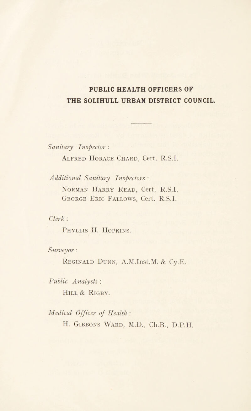 PUBLIC HEALTH OFFICERS OF THE SOLIHULL URBAN DISTRICT COUNCIL. Sanitary Inspector : Alfred Horace Chard, Cert. R.S.I. Additional Sanitary Inspectors : Norman Harry Read, Cert. R.S.I. George Eric Fallows, Cert. R.S.I. Clerk : Phyllis H. Hopkins. Surveyor : Reginald Dunn, A.M.Inst.M. & Cy.E. Public Analysts : Hill & Rigby. Medical Officer of Health : H. Gibbons Ward, M.D., Ch.B., D.P.H.