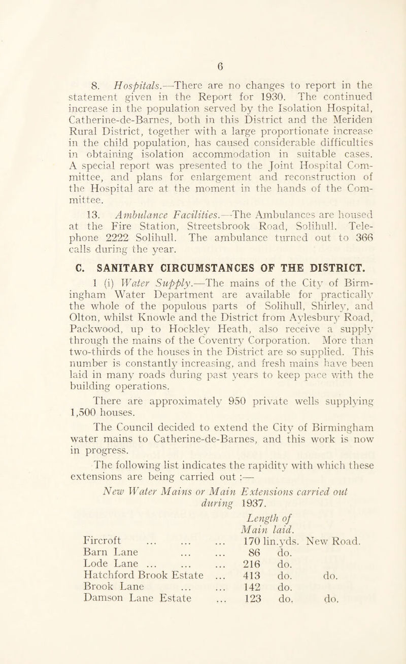 8. Hospitals.—-There are no changes to report in the statement given in the Report for 1930. The continued increase in the population served by the Isolation Hospital, Catherine-de-Barnes, both in this District and the Meriden Rural District, together with a large proportionate increase in the child population, has caused considera,ble difficulties in obtaining isolation accommodation in suitable cases, A special report was presented to the Joint Hospital Com¬ mittee, and plans for enlargement and reconstruction of the Hospital are at tlie moment in the hands of the Com¬ mittee. 13. Ambulance Facilities.—The Ambulances are housed at the Fire Station, Streetsbrook Road, Solihull. Tele¬ phone 2222 Solihull. The arnbulance turned out to 366 calls during the year. C. SANITARY CIRCUMSTANCES OF THE DISTRICT. 1 (i) Waler Supply.—The mains of the City of Birm¬ ingham Water Department are available for practically the whole of the populous parts of Solihull, Shirle}/, and Olton, whilst Knowle and the District from Aylesbury Road, Packwood, up to Flockley Heath, also receive a supplv through the mains of the Coventry Corporation. More than two-thirds of the houses in the District are so supplied. This num.ber is constantly increasing, and fresh mains have been laid in many roads during past years to keep pace wdth the building operations. There are approximately 950 private wells supplying 1,500 houses. The Council decided to extend the City of Birmingham water mains to Catherine-de-Barnes, and this work is now’ in progress. The following list indicates the rapidity with which these extensions are being carried out :— New Water Mains or Main Extensions carried out during 1937. Length of Main laid. Fircroft 170 lin .3’ds. New^ Road Barn Fane 86 do. Lode Lane ... 216 do. Hatchford Brook Estate ... 413 do. do. Brook Lane 142 do. Damson Lane Estate 123 do. do.