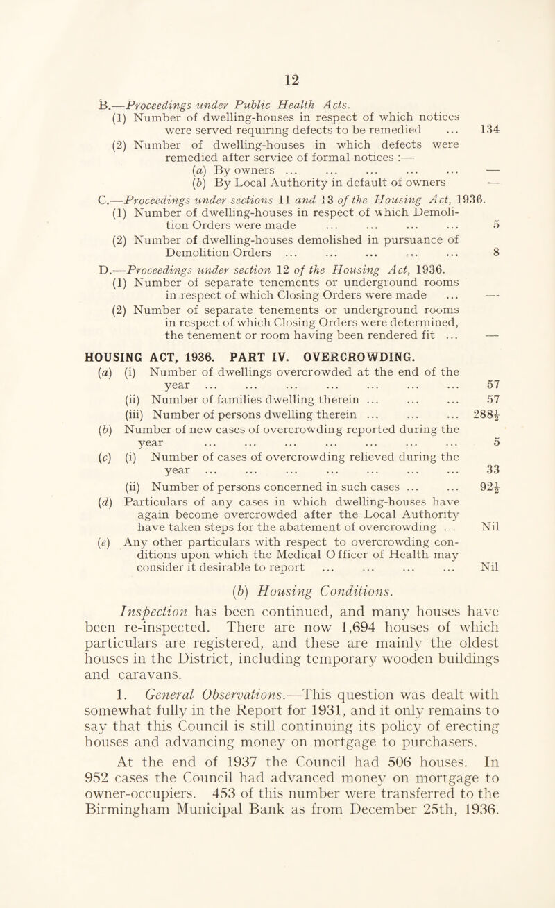 B. —Proceedings under Public Health Acts. (1) Number of dwelling-houses in respect of which notices were served requiring defects to be remedied ... 134 (2) Number of dwelling-houses in which defects were remedied after service of formal notices :—- (a) By owners ... ... ... ... ... — [h) By Local Authority in default of owners — C. —Proceedings under sections 11 and 13 of the Housing Act, 1936. (1) Number of dwelling-houses in respect of which Demoli¬ tion Orders were made (2) Number of dwelling-houses demolished in pursuance of Demolition Orders D. —Proceedings under section 12 of the Housing Act, 1936. (1) Number of separate tenements or underground rooms in respect of which Closing Orders were made (2) Number of separate tenements or underground rooms in respect of which Closing Orders were determined, the tenement or room having been rendered fit ... HOUSING ACT, 1936. PART IV. OVERCROWDING. [a) (i) Number of dwellings overcrowded at the end of the year (ii) Number of families dwelling therein ... (hi) Number of persons dwelling therein ... [b) Number of new cases of overcrowding reported during the year [c) (i) Number of cases of overcrowding relieved during the year (ii) Number of persons concerned in such cases ... [d) Particulars of any cases in w^hich dwelling-houses have again become overcrowded after the Local Authority have taken steps for the abatement of overcrowding ... {e) Any other particulars with respect to overcrowding con¬ ditions upon which the Medical Officer of Health may consider it desirable to report (h) Housing Conditions. Inspection has been continued, and many houses have been re-inspected. There are now 1,694 houses of which particulars are registered, and these are mainly the oldest houses in the District, including temporary wooden buildings and caravans. 1. General Observations.-—This question was dealt with somewhat fully in the Report for 1931, and it only remains to say that this Council is still continuing its policy of erecting houses and advancing money on mortgage to purchasers. At the end of 1937 the Council had 506 houses. In 952 cases the Council had advanced mone}^ on mortgage to owner-occupiers. 453 of this number were transferred to the Birmingham Municipal Bank as from December 25th, 1936. 5 8 57 57 288i 5 33 92i Nil Nil